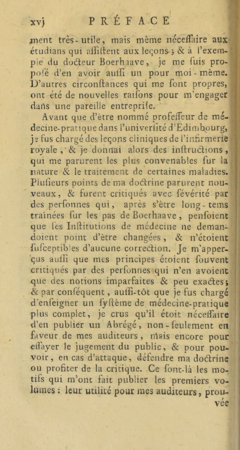 jnent très-utile, mats même néceflaire aux étudians qui ainilent aux levons j & à l’exem- ple du doéleur Boerhaave, je me fuis pro- J pofé d’en avoir aulFi un pour moi - même. ■ D’autres circonftances qui me font propres,® ont été de nouvelles raifons pour m’engager 1 daPs une pareille entreprife. m Avant que d’être nommé profeîTeur de mé-B decine-pratiqiie dans l’univerlité d’Edinihpurg, I je fus chargé des leçons cliniques de l’iniirmerie | royale , & je donnai alors des inllruclions ,-.i qui me parurent les plus convenables fur la* nature & le traitement de certaines maladies. • plulieurs points de ma dodrine parurent non-, veaux, & furent critiqués avec févérité par des perfonnes qui, après s’être long-tems traînées fur les pas de Boerhaave , penfoient que les Inftitutions de médecine ne deman- doient point d’être changées, & n’étoient fufceptibles d’aucune correction. Je m’apper- ’ças aulf que nus principes étoient fouvent critiqués par des perfonnes qui n’en avoient que des notions imparfaites & peu exaéles; & par conféquent, aulîi-tôt que je fus chargé d’enfeigner un fyllème de médecine-pratique * plus complet, je crus qu’il étoit nécelfaire d’en publier un Abrégé, non - feulement en faveur de mes auditeurs, niais encore pour elîayer le jugement du public, & pour pou- voir, en cas d’attaque, défendre ma doétrine ou profiter de la critique. Ce font-là les mo- tifs qui m’ont fait publier les premiers vo- lumes : leur utilité pour mes auditeurs, prou-
