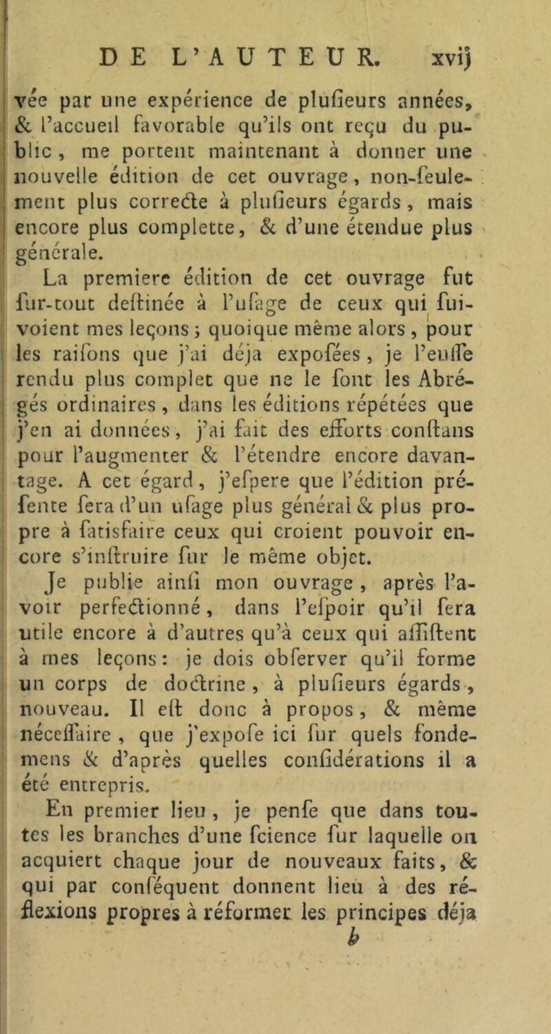vee par une expérience de plufieurs années, &, l’accueil favorable qu’ils ont requ du pu- blic , me portent maintenant à donner une nouvelle édition de cet ouvrage, non-feule- ment plus correde à plufieurs égards, mais encore plus complette, & d’une étendue plus générale. La premiere édition de cet ouvrage fut fur-tout delfinéc à l’ufage de ceux qui fui- voient mes leçons -, quoique même alors , pour les raifons que j’ai déjà expofées , je l’eulfe rendu plus complet que ne le font les Abré- gés ordinaires, dans les éditions répétées que j’en ai données, j’ai fait des eiforts conftans pour l’augmenter & l’étendre encore davan- tage. A cet égard, j’efpere que l’édition pré- fente fera d’un ufage plus général & plus pro- pre à fatisfaire ceux qui croient pouvoir en- core s’inlfruire fur le même objet. Je publie ainli mon ouvrage , après l’a- voir perfedionné, dans l’efpoir qu’il fera utile encore à d’autres qu’à ceux qui aiïiftent à mes leçons: je dois obferver qu’il forme un corps de dodrine , à plufieurs égards , nouveau. Il elt donc à propos, & même néceflàire , que j’expofe ici fur quels fonde- mens & d’après quelles confidérations il a été entrepris. En premier lieu , je penfe que dans tou- tes les branches d’une fcience fur laquelle on acquiert chaque jour de nouveaux faits, & qui par conféquent donnent lieu à des ré- flexions propres à réformer les principes déjà k