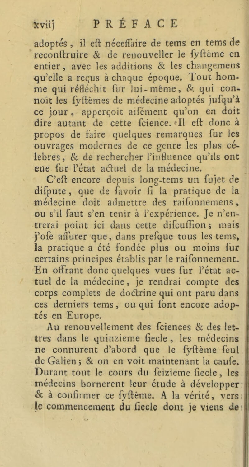 xviij PRÉFACE adoptés , il eft néceflaire de tems en tems de reconftruire & de renouveller le fyftême en entier, avec les additions & les changemens qu’elle a reçus à chaque époque. Tout hom- me qui réfléchit fur lui-même, 8^, qui con- noît les fyftèmes de médecine adoptés jufqu’à ce jour , apperçoit aifément qu’on en doit dire autant de cette fcience. ♦!! eft donc à propos de faire quelques remarques fur les ouvrages modernes de ce genre les plus cé- lébrés, & de rechercher l’influence qu’ils ont eue fur l’état adluel de la médecine. C’eft encore depuis long-tems un fujet de difpute, que de favoir fi la pratique de la médecine doit admettre des raifonneniens, ou s’il faut s’en tenir à l’expérience. Je n’en- trerai point ici dans cette difcuflion ; mais j’ofe aflurer que, dans prefque tous les tems, , la pratique a été fondée plus ou moins fur certains principes établis par le raifonnement. En otfrant donc quelques vues fur l’état ac- tuel de la médecine, je rendrai compte des corps complets de dodrine qui ont paru dans ces derniers tems, ou qui font encore adop- tés en Europe. Au renouvellement des fciences & des let- tres dans le quinzième fiecle , les médecins ne connurent d’abord que le fyftème feul de Galien î & on en voit maintenant la caufe. Durant tout le cours du feizieme fiecle, les médecins bornèrent leur étude à développer’' & à confirmer ce fyftème. A la vérité, vers.] le commencement du fiecle dont je viens de;