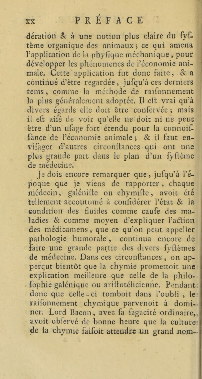 PRÉFACE ■ deration & à une notion plus claire du (yù tême organique des animaux ; ce qui amena l’application de la phyfique méchanique, pour développer les phénomènes de l’économie ani- male. Cette''application tut donc faite, &a continué d’être regardée, jufqu’à ces derniers tems, comme la méthode de raifonnement la plus généralement adoptée. Il eft vrai qu’à divers égards elle doit être confervée ; mais il eft aifé de voir qu’elle ne doit ni ne peut être d’un ufage fort étendu pour la connoift ftince de l’économie animale j <& il faut cn- vifager d’autres circonftances qui ont une plus grande part dans le plan d’un fyftème de médecine. Je dois encore remarquer que, jufqu’à l’é- poque que je viens de rapporter, chaque médecin, galénifte ou chymifte, avoit été tellement accoutumé à conlidérer l’état & la condition des fluides comme caufe des ma- ladies & comme moyen d’expliquer l’adion des médicamens, que ce qu’on peut appeller pathologie humorale, continua encore de faire une grande partie des divers fyftèmes de médecine. Dans ces circonftances , on ap- perqut bientôt que la chymie promettoit une explication meilleure que celle de la philo- . fophie galénique ou ariftotélicienne. Pendant donc que celle-ci tomboit dans l’oubli , le raifonnement chymique parvenoit à domi- ner. Lord Bacon, avec fa fagacité ordinaire, avoit übfervé de bonne heure que la culture de la chymie faifoit attendre «n grand nom-