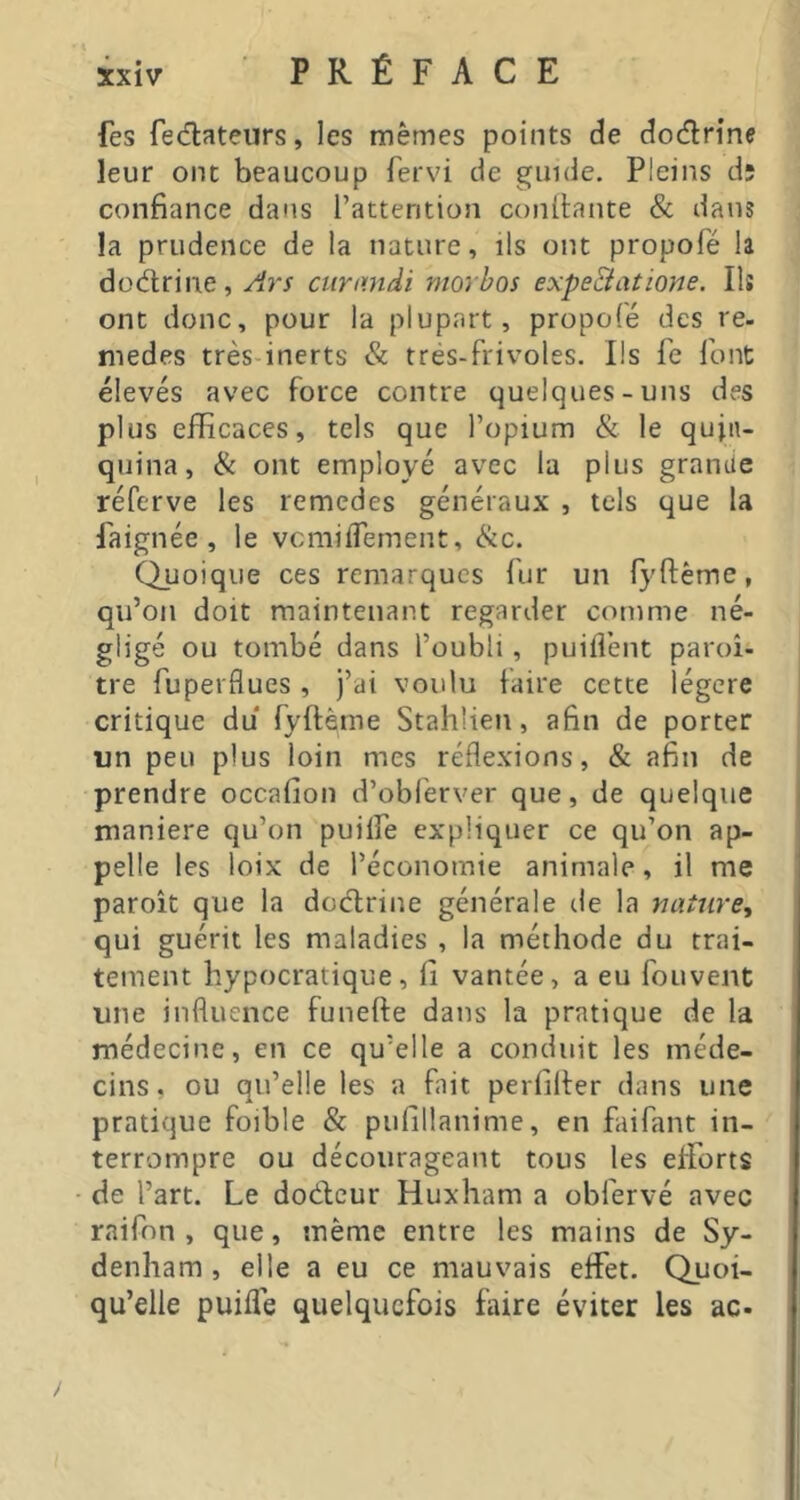 fes fediateurs, les mêmes points de dodrine leur ont beaucoup fervi de guide. Pleins d; confiance dans l’attention confiante & dans la prudence de la nature, ils ont propofé la düdrine, yirs ciinmdi niorhos expeBatione. Ils ont donc, pour la plupart, propofé des re- medes très inerts & trés-frivoles. Ils fe font élevés avec force contre quelques-uns des plus efficaces, tels que l’opium & le quin- quina, & ont employé avec la plus grande réferve les remedes généraux , tels que la faignée , le vcmiiTement, (Scc. Quoique ces remarques fur un fyftème, qu’on doit maintenant regarder comme né- gligé ou tombé dans l’oubli, puiflènt paroî- tre fuperflues , j’ai voulu faire cette légère critique du fyftème Stahlien, afin de porter un peu plus loin mes réflexions, & afin de prendre occafion d’obferver que, de quelque maniéré qu’on puilfe expliquer ce qu’on ap- pelle les loix de l’économie animale, il me paroît que la deefirine générale de la nature^ qui guérit les maladies , la méthode du trai- tement hypocratique, fi vantée, a eu fouvent une influence funefie dans la pratique de la médecine, en ce qu’elle a conduit les méde- cins, ou qu’elle les a fait perfifier dans une pratique foible & pufillanime, en faifant in- terrompre ou décourageant tous les efforts de l’art. Le dodeur Huxham a obfervé avec raifon , que, même entre les mains de Sy- denham , elle a eu ce mauvais eifet. Quoi- qu’elle puilTe quelquefois faire éviter les ac-