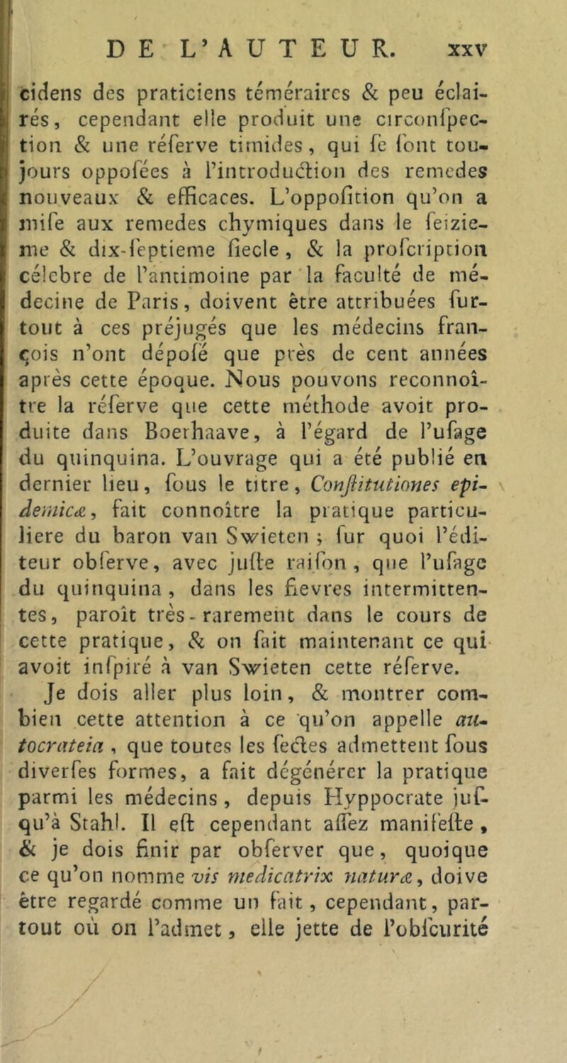 cidens des praticiens téméraires & peu éclai- rés, cependant elle produit une circonfpec- tion & une réferve timides, qui fe font tou- jours oppofées à l’introdudion des remedes nouveaux' & efficaces. L’oppofition qu’on a mife aux remedes chymiques dans le feizie- me & dix-l'eptieme fiecle , & la prorcripcioii célébré de l’antimoine par la faculté de mé- decine de Paris, doivent être attribuées fur- tout à ces préjugés que les médecins fran- qois n’ont dépoié que près de cent années après cette époque. Nous pouvons reconnoi- tre la réferve que cette méthode avoir pro- duite dans Boerhaave, à l’égard de l’ufage du quinquina. L’ouvrage qui a été publié en dernier lieu, fous le titre, Conjîitutiones epi- \ deiiiicæ, fait connoitre la pratique particu- lière du baron van Swieten ; lur quoi l’édi- teur obferve, avec juite raifon , que l’ufagc du quinquina, dans les fievres intermitten- tes, paroît très-rarement dans le cours de cette pratique, Si on fait maintenant ce qui avoir infpiré à van Swieten cette réferve. Je dois aller plus loin, & montrer com- bien cette attention à ce qu’on appelle mi- tocrateia , que toutes les fècles admettent fous diverfes formes, a fait dégénérer la pratique parmi les médecins , depuis Plyppocrate juf- qu’à Stahl. Il eft cependant aifez manifelle , & je dois finir par obferver que, quoique ce qu’on nomme vis medicatrix natura^ doive être regardé comme un fait, cependant, par- tout où on l’admet, elle jette de l’obfcurité