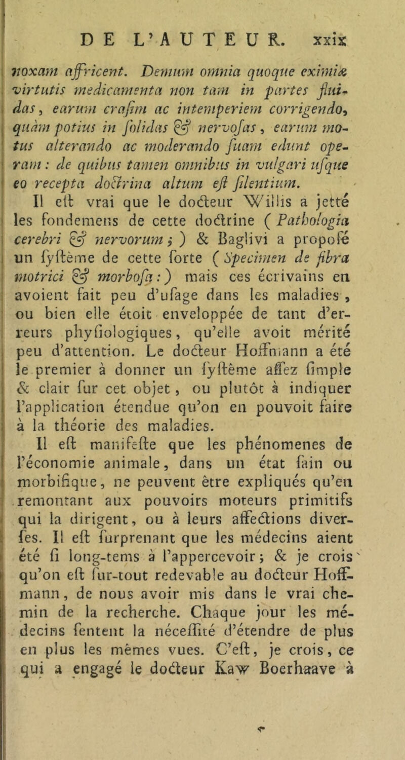 1 t lioxam njfricent. Denmm otmiia quoque exinii^e virtutis médicamenta non tam in partes fini- , das i eariwi crafim ac intemperiem corrigenda^ I qiiàm potins in Jh/idas ^ nervojas, earitm mo- ' tus alterando ac moderando fuam ediint ope- ; ram : de qiiihus îamen omnibus in vulgari ufque < eo recepta do&rina altum eji filentium. Il ett vrai que le dodeur Wiîlis a jette les foiidemcns de cette dodrine ( Patbologia . cerebri ^ yiervorum i ) & Baglivi a propofé : un fyftème de cette forte ( Specimen de fbra motrici ^ ntorbofa:) mais ces écrivains en avoient fait peu d’ufage dans les maladies , ou bien elle étoit enveloppée de tant d’er- reurs phyiiologiques, qu’elle avoit mérité . peu d’attention. Le dodeur HoiFniann a été ' le premier à donner un iyllême aCez fimple ; & clair fur cet objet, ou plutôt à indiquer I l’application étendue qu’on en pouvoit faire ; à la théorie des maladies. Il eft maniPefte que les phénomènes de ! l’économie animale, dans un état lain ou ! morbifique, ne peuvent être expliqués qu’en remontant aux pouvoirs moteurs primitifs - qui la dirigent, ou à leurs atfedions diver- : fes. Il eft furprenant que les médecins aient ► été fi long-tenis à l’appercevoir j & je crois ' qu’on eft fur-tout redevable au dodeur Hoff- mann , de nous avoir mis dans le vrai che- min de la recherche. Chaque jour les mé- decins fentent la néceffité d’étendre de plus en plus les mêmes vues. C’eft, je crois, ce qui À engagé le dodeur Kaw Boerhaave à