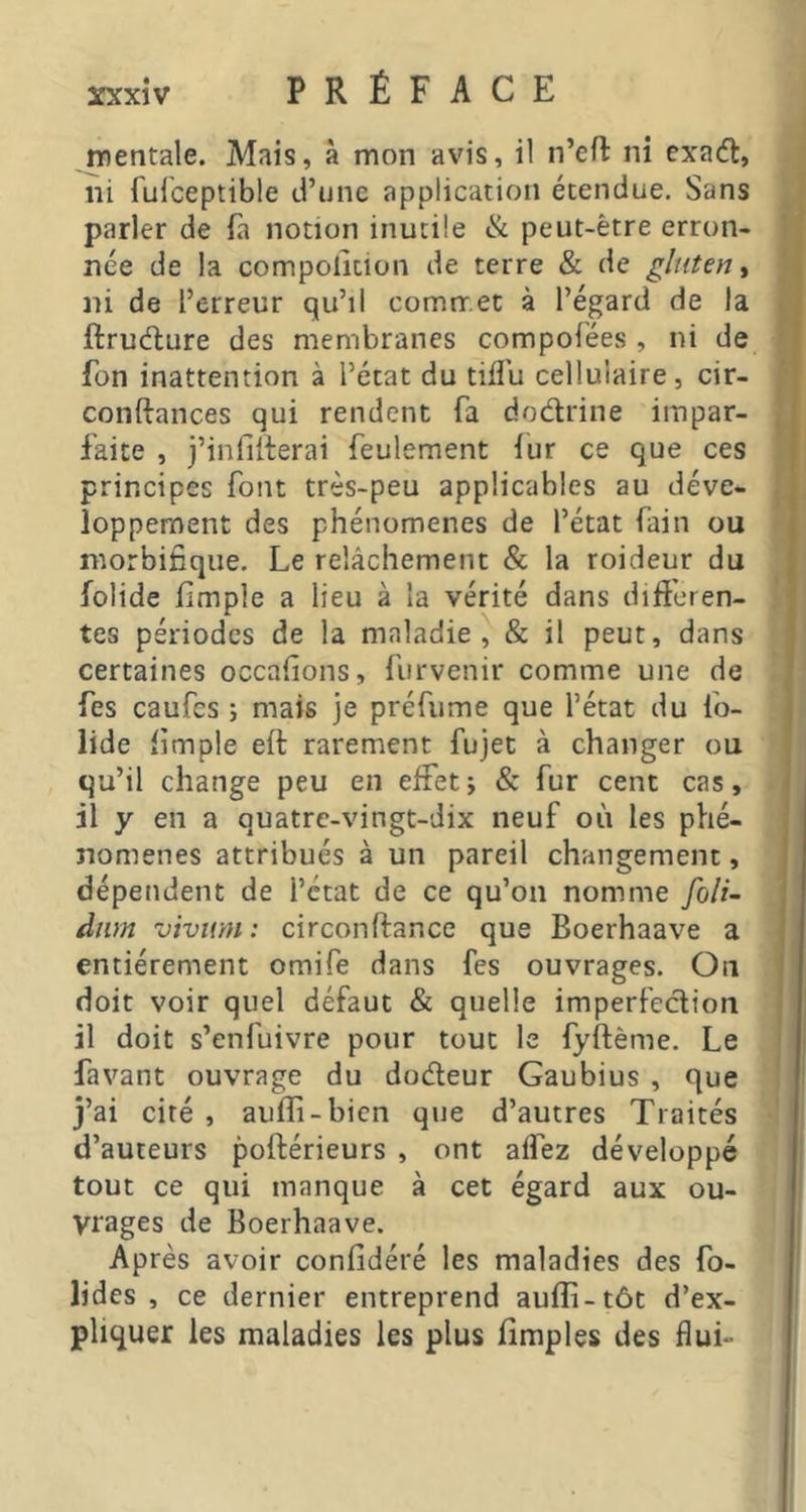 mentale. Mais, à mon avis, il n’eft ni exadt, ni fulceptible d’une application étendue. Sans parler de fa notion inutile ik peut-être erron- née de la compoliuon de terre & de gluten, ni de l’erreur qu’il commet à l’égard de la ftrudlure des membranes compofées , ni de fon inattention à l’état du tifl'u cellulaire, cir- conftances qui rendent fa dodrine impar- faite , j’infiilerai feulement lur ce que ces principes font très-peu applicables au déve- loppement des phénomènes de l’état fain ou morbifique. Le relâchement & la roideur du folide fimple a lieu à la vérité dans differen- tes périodes de la maladie, & il peut, dans certaines occafions, furvenir comme une de fes caufes ; mais je préfume que l’état du fo- lide limple eft rarement fujet à changer ou qu’il change peu en effet; & fur cent cas, il y en a quatre-vingt-dix neuf où les phé- nomènes attribués à un pareil changement, dépendent de l’état de ce qu’on nomme foli~ dim viviim : circonftancc que Boerhaave a entièrement omife dans fes ouvrages. On doit voir quel défaut & quelle imperfection il doit s’enfuivre pour tout le fyftème. Le favant ouvrage du dodeur Gaubius , que j’ai ciré , aufli-bien que d’autres Traités d’auteurs poftérieurs , ont alfez développé tout ce qui manque à cet égard aux ou- vrages de Boerhaave. Après avoir confidéré les maladies des fo- lides , ce dernier entreprend aufli-tôt d’ex- pliquer les maladies les plus ffmples des flui-