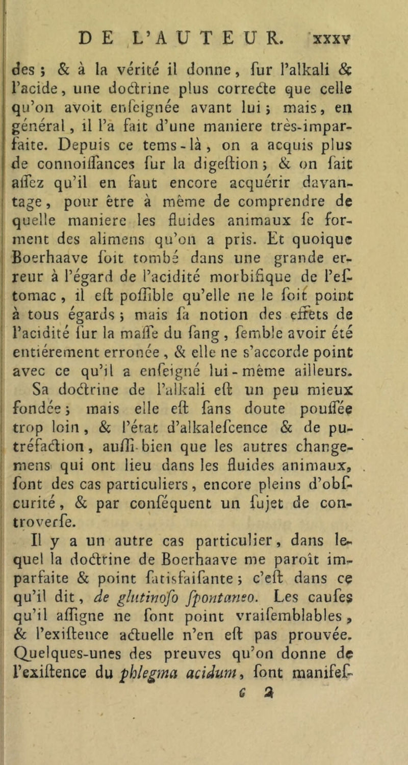 des ; & à la vérité il donne, fur l’alkali & l’acide, une dodrine plus correde que celle qu’on avoit enfcignée avant lui j mais, en général, il l’a fut d’une maniéré très-impar- faite. Depuis ce tems-là, on a acquis plus de connoiiTances fur la digeftion j ik on fait alfez qu’il en faut encore acquérir davan- tage , pour être à même de comprendre de quelle maniéré les fluides animaux fe for- ment des alimens qu’on a pris. Et quoique Boerhaave foit tombé dans une grande er- reur à l’égard de l’acidité morbifique de l’ef. tomac , il eft pofTible qu’elle ne le foif point à tous égards } mais fi notion des eirets de l’acidité fur la maffe du fang, femble avoir été entièrement erronée , & elle ne s’accorde point avec ce qu’il a enfeigné lui-même ailleurs. Sa dodrine de l’alkali eft un peu mieux fondée ; mais elle eft fans doute pouifée trop loin, & l’état d’alkalefcence & de pu- tréfadion, aufli bien que les autres change- mens qui ont lieu dans les fluides animaux, font des cas particuliers, encore pleins d’obf- curité, & par conféquent un fujet de con- troverfe. Il y a un autre cas particulier, dans le- quel la dodrine de Boerhaave me paroit im- parfaite & point fatisfaifante ; c’eft dans ce qu’il dit, de gliitivofo fpontaneo. Les caufes qu’il aff gne ne font point vraifemblables , & l’exiftence aduelle n’en eft pas prouvée. Quelques-unes des preuves qu’on donne de l’exiftence àu phlegma acidum^ font manifef- G a