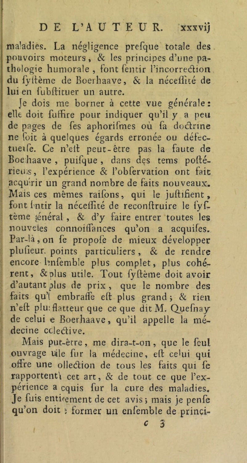 maladies. La négligence prefque totale des pouvoirs moteurs, & les principes d’une pa- thologie humorale , font fentir l’incorreclion du fydème de Boerhaave, & la néceflicé de lui en fubftituer un autre. Je dois me borner à cette vue générale: elle doit fuffire pour indiquer qu’il y a peu de pages de Tes aphorifmes où fa doctrine ne füit à quelques égards erronée ou défec- tueife. Ce n’elt peut-être pas la faute de Boehaave , puifque , dans dçs tems pofté- rietns, l’expérience & l’obfervation ont fait acquérir un grand nombre de faits nouveaux. Mais ces mêmes raifons, qui le juftifient, font fntir la nécelîité de reconftruire le fyf. tème général , & d’y faire entrer toutes les nouveles connoiffances qu’on a acquifes. Par-là, on fe propofe de mieux développer plufieur, points particuliers , & de rendre encore hnfemble plus complet, plus cohé- rent, &plus utile. Tout fyftême doit avoir d’autant plus de prix , que le nombre des faits qu’t embralfe eft plus grand; & rien n’eft plu; flatteur que ce que ditM. Quefnay de celui e Boerhaave, qu’il appelle la mé- decine ccledive. Mais put-être, me dira-t-on, que le feul ouvrage uile fur la médecine, elt ce'ui qui offre une olledion de tous les faits qui fe rapportent! cet art, & de tout ce que l’ex- périence a cquis fur la cure des maladies. Je fuis enticement de cet avis; mais je penfe qu’ ’on doit î former un enfemble de princi- c 3