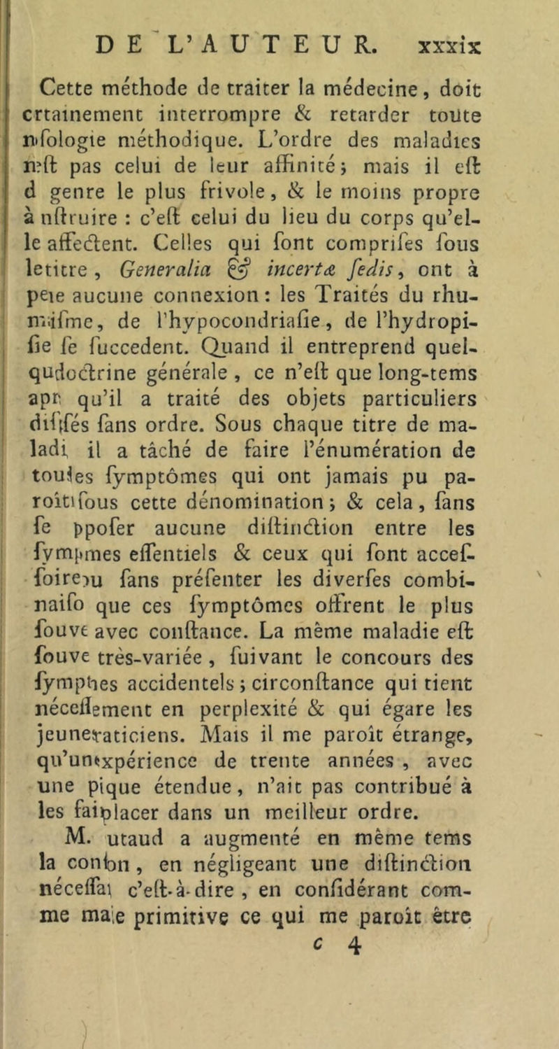 Cette méthode de traiter la médecine, doit crtainemenc interrompre & retarder toute nTologie méthodique. L’ordre des maladies rî?ft pas celui de leur affinité i mais il eft d genre le plus frivole, & le moins propre à nftruire : c’eft celui du lieu du corps qu’el- le atFe(flent. Celles qui font comprifes fous leticre , Generalia ^ incertæ fedis ^ ont à peie aucune connexion: les Traités du rhu- n'iiifrnc, de l’hypocondriafie, de l’hydropi- fie fe fuccedent. Quand il entreprend quel- qudoclrine générale , ce n’eil que long-tems apr. qu’il a traité des objets particuliers diiffés fans ordre. Sous chaque titre de ma- ladi il a tâché de faire l’énumération de toutes fymptômes qui ont jamais pu pa- roitifous cette dénomination; & cela, fans fe ppofer aucune dihindlion entre les fympmes elfentiels & ceux qui font accef. foire^u fans préfenter les diverfes combi- naifo que ces fymptômes offirent le plus fouve avec conftance. La même maladie eft fouve très-variée , fuivant le concours des lymphes accidentels ; circonftance qui tient néceiîement en perplexité & qui égare les jeuneiraticiens. Mais il me paroît étrange, qu’unüxpérience de trente années , avec une pique étendue, n’ait pas contribué à les faiplacer dans un meilleur ordre. M. utaud a augmenté en même tems la conion , en négligeant une diftincLon nécel^a^ c’elLà-dire, en coniidérant com- me ma,e primitive ce qui me paroit être c 4 /