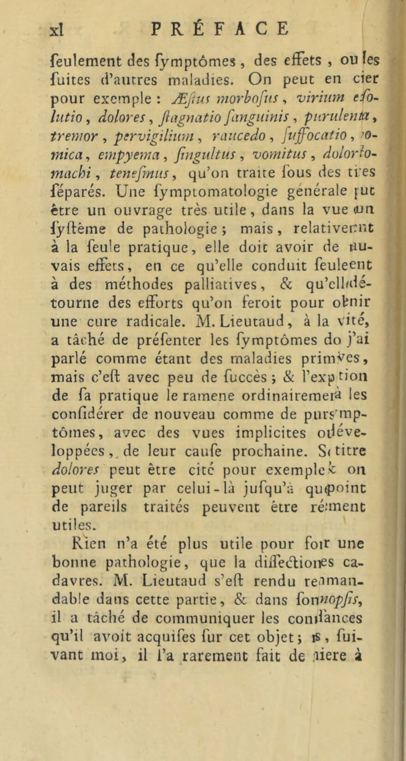 feulement des fymptômes, des eiFets , ou les ^ fuites d’autres maladies. On peut en cier pour exemple: ÆJîus morbnfiis y virhim efo- lutio, dolores, Jlagyiatio fangiiinis , piiriileyita, , treynor , ptrvigïlhmi, raucedo, fuffoca/io, ’O- mica y empyema, fingultus , vomitus , dulorio- | machi y tenesmus y qu’on traite fous des ti'es | féparés. Une fymptomatologie générale fuc 1 être un ouvrage très utile, dans la vue oui lyrtème de pathologie ; mais, relativeitnt à la feule pratique, elle doit avoir de uu- vais effets, en ce qu’elle conduit feuleent à des méthodes palliatives, & qu’clfdé- tourne des efforts qu’on feroit pour obnir une cure radicale. M. Lieutaud, à la vite, a tâché de préfenter les fymptômes do j’ai parlé comme étant des maladies primées, mais c’eft avec peu de fuccès ; & l’exutioii de fa pratique le ramene ordinairemeià les confidérer de nouveau comme de purs’mp- | tomes, avec des vues implicites odéve- ^ loppées,^de leur caufe prochaine. S< titre i dolores peut être cité pour exempleon 1 peut juger par celui-là jufqu’à quepoinc de pareils traités peuvent être réanent utiles. Rien n’a été plus utile pour foir une bonne pathologie, que la diiTeélioiies ca- davres. M. Lieutaud s’eft rendu reaman- dable dans cette partie, & dans {onnopjisy il a tâché de communiquer les condànces qu’il avoit acquifes fur cet objet j is, fui- vant moi, il l’a rarement fait de .here à