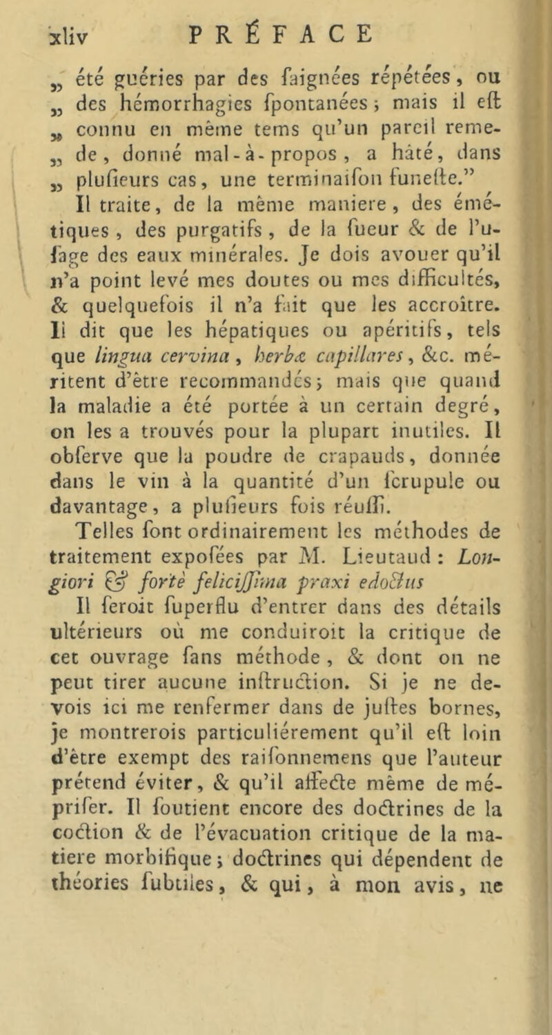 „ été guéries par des faignées répétées, ou „ des hémorrhagies fpontanées ; niais il eft „ connu en même tems qu’un pareil reme- „ de, donné mal - à-propos , a hâté, dans J, pluficurs cas, une terminaifon lunette.” Il traite, de la même maniéré , des émé- tiques , des purgatifs , de la Tueur & de l’u- fage des eaux minérales. Je dois avouer qu’il ii’a point levé mes doutes ou mes difficultés, & quelquefois il n’a fait que les accroître, li dit que les hépatiques ou apéritifs, tels que lingua cervina ^ herhæ capillar es ^ &c. mé- ritent d’être recommandes j mais que quand la maladie a été portée à un certain degré, on les a trouvés pour la plupart inutiles. Il obferve que la poudre de crapauds, donnée dans le vin à la quantité d’un Ibrupule ou davantage, a plutleurs fois réuffi. Telles font ordinairement les méthodes de traitement expofées par M. Lieutaud : Lon- giori ^ forte felicijjima praxi edoBus Il feroit fuperflu d’entrer dans des détails ultérieurs où me conduiroit la critique de cet ouvrage fans méthode , & dont on ne peut tirer aucune inftruclion. Si je ne de- vois ici me renfermer dans de julfes bornes, je montrerois particuliérement qu’il eft loin d’ètre exempt des raifonnemens que l’auteur prétend éviter, & qu’il affietfte même de mé- prifer. Il foutient encore des dodrines de la codion ik de l’évacuation critique de la ma- tière morbifique; dodrincs qui dépendent de théories fubtiies, & qui, à mon avis, ne