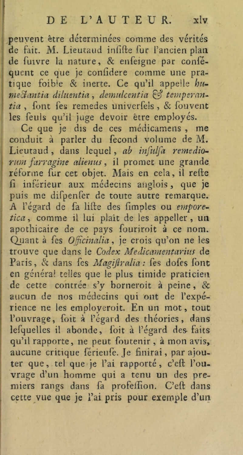 .peuvent être déterminées comme des vérités de fait. M. Lieutaud infifte fur l’ancien plan de fuivre la nature, & enfeigne par confé- quent ce que je confidere comme une pra- tique foible Si inerte. Ce qu’il appelle bn- nieShmtia diliientia, àemidcmtm ^ teinperan^ îia , font fes remedes univerfels , & fouvent les feuls qu’il juge devoir être employés. Ce que je dis de ces médicamens , me conduit à parler du fécond volume de M. Lieutaud, dans lequel, ab injulfa remedio- riim fiirragine alienus ^ il promet une grande réforme fur cet objet. Mais en cela, il relfe fi inférieur aux médecins anglois, que je puis me difpenfer de toute autre remarque. A l’égard de fa lifte des fimples ou empore- tica^ comme il lui plaît de les appeller , un apothicaire de ce pays fouriroit à ce nom. Quant à fes Ojpcincdm, je crois qu’on ne les trouve que dans le Codex Medicamentarius de Paris, Si dans fes Magifiralia ; fes dofes font en généra! telles que le plus timide praticien de cette contrée s’y borneroit à peine, & aucun de nos médecins qui ont de l’expé- rience ne les employeroit. En un mot, tout l’ouvrage, foit à l’egard des théories, dans lefquelles il abonde, foit à l’égard des- faits qu’il rapporte, ne peut foutenir , à mon avis, aucune critique férieufe. Je finirai, par ajou- ter que, tel que je l’ai rapporté, c’eft l’ou- vrage d’un homme qui a tenu un des pre- miers rangs dans fa profelfion. C’eft dans cette vue que je l’ai pris pour exemple d’un