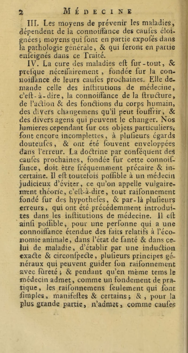 IIÎ. Les moyens de prévenir les maladies, dépendent de la connoiii'ance des caufes éloi- gnées i moyens qui font en partie expofés dans la pathologie générale, & qui feront en partie eiii'eignés dans ce fraicé. IV. La cure des maladies eft fur-tout, Sc preique néceifairement , fondée fur la con- iioiliânce de leurs caufes prochaines. Elle de- mande celle des inihtutions de médecine, c’eft-à-dire, la connoiifance de la ftiudure, de l’aclion & des fondions du corps humain, des divers cliangemens qu’il peut fouifrir, & des divers agens qui peuvent le changer. Nos lumières cependant fur ces objets particuliers, font encore incomplettes, à plulicurs égards douteufes, & ont été fouvent enveloppées dans l’erreur. La dodrine par conféquent des caufes prochaines, fondée fur cette connoif- fance, doit être fréquemment précaire «Sc in- certaine. Il eft toutefois poflible à un médecin judicieux d’éviter, ce qu’on appelle vulgaire- rrrent théorie, c’eft-à-dire, tout raifonnement fondé fur des hypothefes, & par-là plufieurs erreurs, qui ont été précédemment introdui- tes dans les inftitutions de médecine. Il eft ainft polfible, pour une perfonne qui a une connoiffance étendue des faits relatifs à l’éco- nomie animale, dans l’état de fanté & dans ce- lui de maladie, d’établir par une induction exade & circonfpede, plulîeurs principes gé- néraux qui peuvent guider fon raifonnement avec fùreté i & pendant qu’en même tems le médecin admet, comme un fondement de pra- tique, les raifonnemens feulement qui font jirnples, manifeftes «Sc certains i & , pour la plus grande partie, n’admet, comme caufes