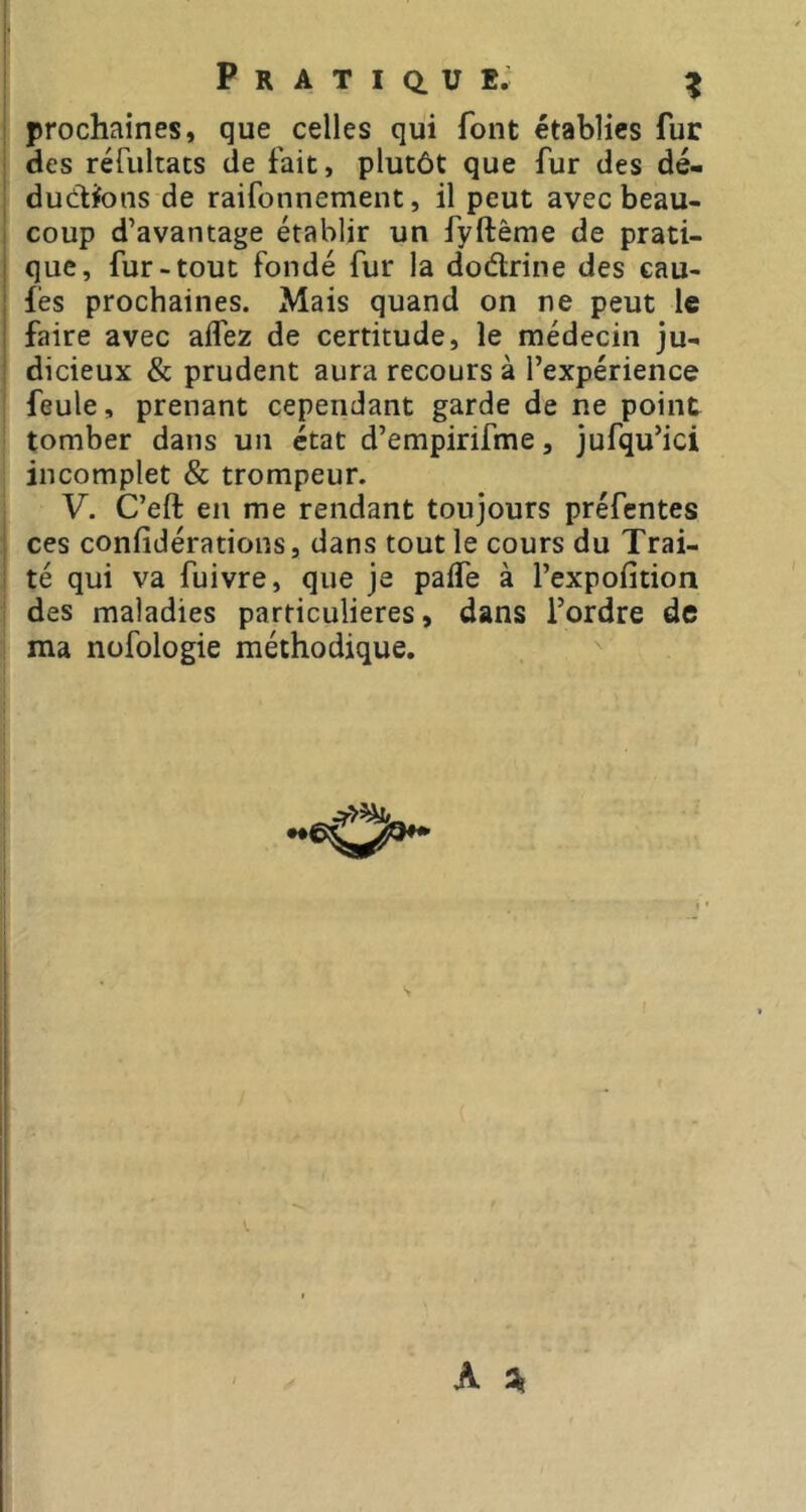 P R A T I Q. U E. ^ prochaines, que celles qui font établies fur des rérultacs de fait, plutôt que fur des dé- ductions de raifonnement, il peut avec beau- coup d’avantage établir un fyftême de prati- que, fur-tout fondé fur la dodrine des cau- j fés prochaines. Mais quand on ne peut le I faire avec affez de certitude, le médecin ju- I dicieux & prudent aura recours à l’expérience I feule, prenant cependant garde de ne point ' tomber dans un état d’empirifme, jufqu’ici j incomplet & trompeur. V. C’eft en me rendant toujours préfentes ces confidérations, dans tout le cours du Trai- té qui va fuivre, que je palfe à l’expofition 1 des maladies particulières, dans l’ordre de i ma nofologie méthodique.