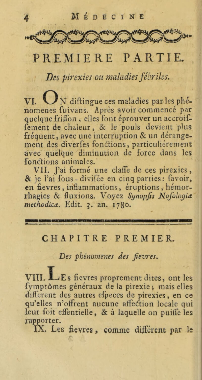 PREMIERE PARTIE. • Des pirexies ou maludies fébriles. VL V^N diftingue ces maladies par les phé- nomènes fuivans. Après avoir commencé par quelque frid'on , elles font éprouver un accroif- fement de chaleur, & le pouls devient plus fréquent, avec une interruption 8c un dérange- ment des diverfes fondions, particuliérement avec quelque diminution de force dans les fondions animales.’ VIL J’ai formé une clalfe de ces pirexies, & je l’ai fous-divifée en cinq parties: favoir, en fievres, inflammations, éruptions, hémor- rhagies & fluxions. Voyez Synopfis Nofolopix methodica. Edit. 5. an. 1780. CHAPITRE PREMIER. Des phénomènes des fievres, VIII.Les fievres proprement dites, ont les fymptômes généraux de la pirexie -, mais elles different des autres efpeces de pirexies, en ce qu’elles n’offrent aucune affedion locale qui leur foit effentielle, & à laquelle on puiffe les rapporter. IX. Les fievres, comme différent par le