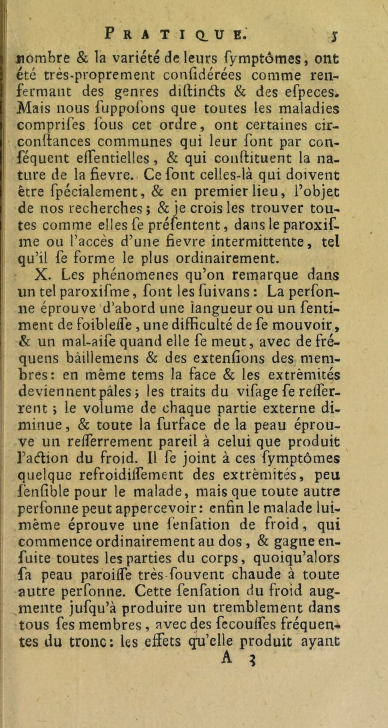 nombre & la variété de leurs fymptômes, ont ’ été très-proprement confidérées comme ren- j fermant des genres diftinds & des efpeces. Mais nous fuppolons que toutes les maladies : comprifes fous cet ordre, ont certaines cir- j conltances communes qui leur font par con- I féquent effendelles, & qui conftituent la na- ture de la fievre. Ce font celles-là qui doivent être fpécialement, & en premier lieu, l’objet de nos recherches; & je crois les trouver tou- tes comme elles fe préfentent, dans le paroxif- me ou l’accès d’une fievre intermittente, tel qu’il fe forme le plus ordinairement. X. Les phénomènes qu’on remarque dans ! un tel paroxifme, font les fuivans : La perfon- ne éprouve d’abord une langueur ou un fenti- ment de foibleife , une difficulté de fe mouvoir, &: un maUaife quand elle fe meut, avec de fré- quens bâillemens & des extenfions des mem- bres: en même tems la face & les extrémités deviennent pâles ; les traits du vifage fe relfer- rent ; le volume de chaque partie externe di- minue, & toute la furface de la peau éprou- ve un relferrement pareil à celui que produit l’adion du froid. Il fe joint à ces fymptômes quelque refroidilfement des extrémités, peu lenfible pour le malade, mais que toute autre perfonne peut appercevoir : enfin le malade lui- méme éprouve une fenfation de froid, qui commence ordinairement au dos , & gagne en- fuite toutes les parties du corps, quoiqu’alors fa peau paroilfe très fou vent chaude à toute autre perfonne. Cette fenfation du froid aug- mente jufqu’à produire un tremblement dans tous fes membres , avec des fccoulfes fréquen- tes du tronc : les effets qu’elle produit ayant A ?