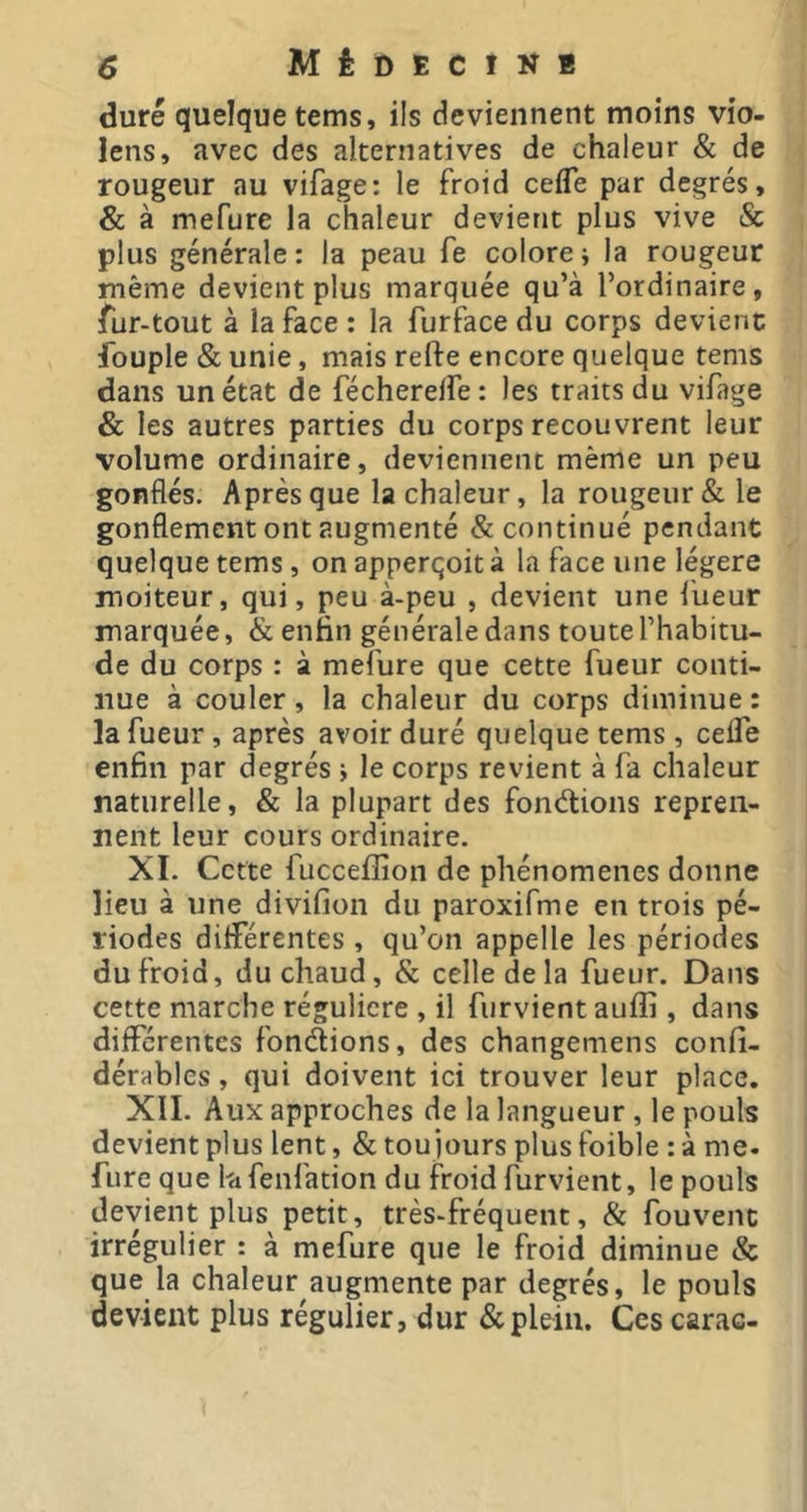 duré quelque terns, ils deviennent moins vio- lens, avec des alternatives de chaleur & de rougeur au vifage: le froid cefle par degrés, & à mefure la chaleur devient plus vive & plus générale : la peau fe colore ; la rougeur même devient plus marquée qu’à l’ordinaire, fur-tout à la face : la furface du corps devienc fouple & unie, mais relfe encore quelque tems dans un état de fécherelfe : les traits du vifage & les autres parties du corps recouvrent leur volume ordinaire, deviennent même un peu gonflés. Après que la chaleur, la rougeur & le gonflement ont augmenté & continué pendant quelque tems, on apperqoit à la face une légère moiteur, qui, peu à-peu , devient une fueur marquée, & enfin générale dans toute l’habitu- de du corps : à mefure que cette fueur conti- nue à couler, la chaleur du corps diminue : la fueur, après avoir duré quelque tems, ceflTe enfin par degrés j le corps revient à fa chaleur naturelle, & la plupart des fon<5tions repren- nent leur cours ordinaire. XI. Cette fuccefîion de phénomènes donne lieu à une divifion du paroxifme en trois pé- riodes différentes , qu’on appelle les périodes du froid, du chaud, & celle de la fueur. Dans cette marche régulière , il furvientauffi , dans différentes fondions, des changemens confi- dérables, qui doivent ici trouver leur place, XII. Aux approches de la langueur , le pouls devient plus lent, & toujours plus foible : à me. fure que Itifenfation du froid furvient, le pouls devient plus petit, très-fréquent, & fouvenc irrégulier : à mefure que le froid diminue & que la chaleur augmente par degrés, le pouls devient plus régulier, dur & plein. Ces carac-