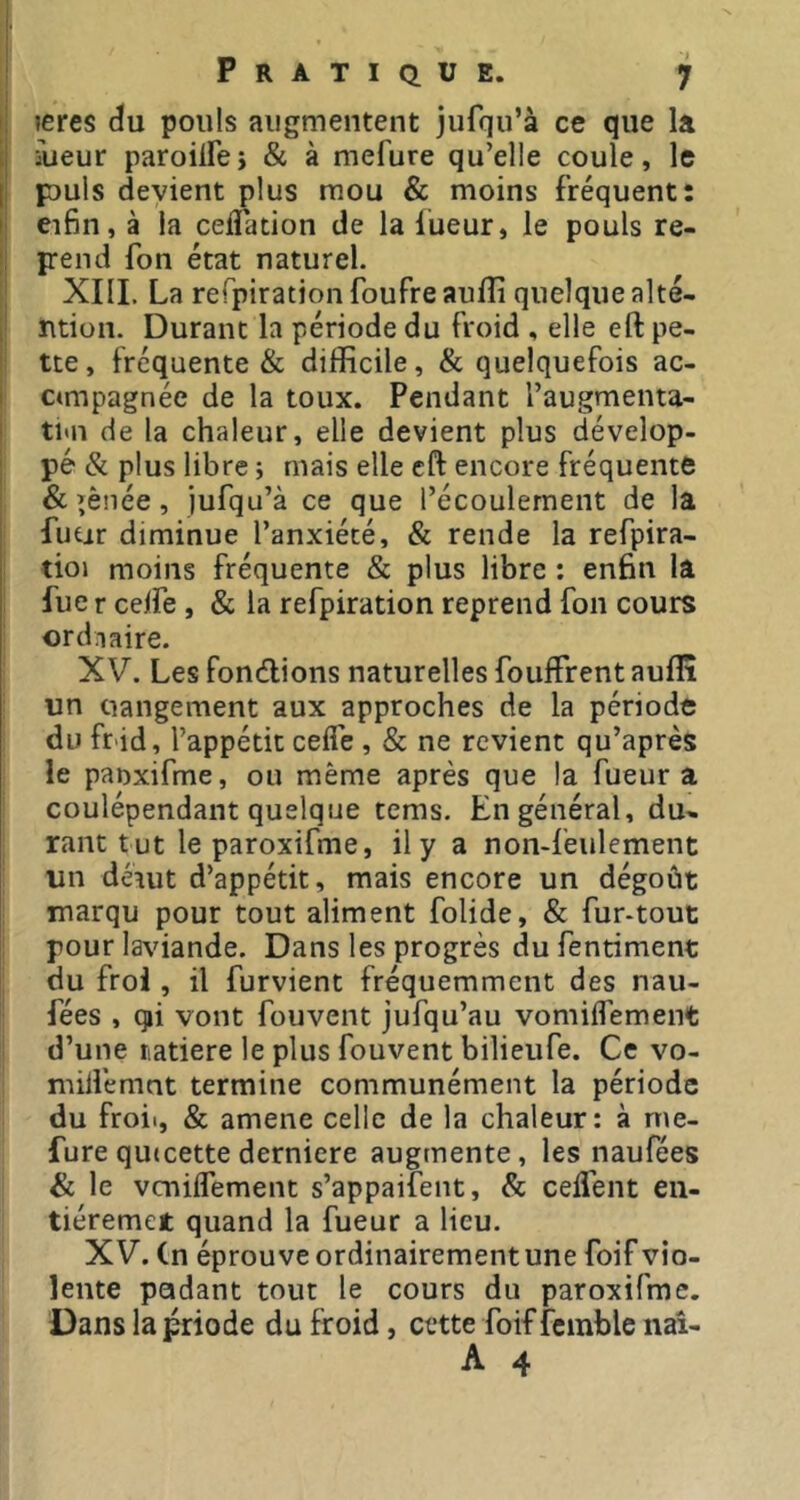 ji îeres cïu pouls augmentent jufqu’à ce que la 1 iueur paroiirej & à mefure qu’elle coule, le Ij puis devient plus mou & moins fréquent: ji eifin, à la celTation de la lueur, le pouls re- j: pend fon état naturel. XIIL La rerpiration foufreaulîi quelque alté- 1 ntion. Durant la période du froid , elle eft pe- I tte, fréquente & difficile, & quelquefois ac- I ctmpagnée de la toux. Pendant l’augmenta- i ti«n de la chaleur, elle devient plus dévelop- j pé & plus libre ; mais elle cft encore fréquente I & îènée, jufqu’à ce que l’écoulement de la fuÉir diminue l’anxiété, & rende la refpira- tioi moins fréquente & plus libre : en6n la fue r celfe, & la refpiration reprend fon cours ordiaire. XV. Les fondions naturelles fouffrent auflî un rangement aux approches de la période du fnid, l’appétit ceife , & ne revient qu’après le panxifme, ou même après que la fueur a coulépendant quelque tems. En général, du* rant t ut le paroxifme, il y a non-feulement un dérut d’appétit, mais encore un dégoût marqu pour tout aliment folide, & fur-tout pour la\uande. Dans les progrès du fentiment du frol, il furvient fréquemment des nau- fées , qji vont fouvent jufqu’au vomiflement d’une riatiere le plus fouvent bilieufe. Ce vo- nûllémnt termine communément la période du froii, & amene celle de la chaleur: à me- fure quteette derniere augmente, les naufées & le veniiTement s’appaifent, & ceffent en- tiéremet quand la fueur a lieu. XV. Cn éprouve ordinairement une foif vio- lente padant tout le cours du paroxifme. Dans lapriode du froid, cette foif îemble naî-