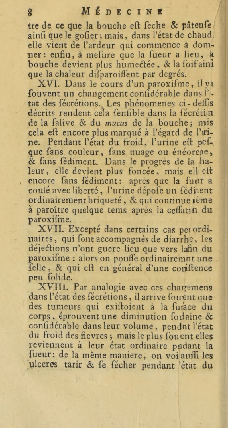 tre de ce que la bouche eft feche & pâteufei ainfi que le gofier -, mais, dans l’état de chaud, elle vient de l’ardeur qui commence à dom- Tier: enfin, à mel'ure que la Tueur a lieu, a bouche devient plus humeélée, & la Toifaiiù que la chaleur diTparoiflént par degrés. XVI. Dans le cours d’un paroxifme, il yi fouvent un changement conlidérable dansT'- tat des fécrétions.. Les phénomènes ci-delfis décrits rendent cela fenlible dans la Técréti-n de la falive & du mucus de la bouche i nuis cela eft encore plus marqué à l’égard de l’iri- ne. Pendant l’état du froid, l’urine eft peft-. que fans couleur, fans nuage ou énéorefle, & fans fédiment. Dans le progrès de la ha- leur, elle devient plus foncée, mais ell eft . encore fans fédiment: après que la fucir a coulé avec liberté, l’urine dépofe un fédiaent ordinairementbriqueté, & qui continue nème à paroître quelque tems après la celfatiin du paroxiTme. XVII. Excepté dans certains cas pe? ordi- naires, qui font accompagnés de diarrhe, les déjedions n’ont guere lieu que vers lafin du paroxifme : alors on poulie ordinairemnt une lelle, & qui eft en général d’une coniftence peu folide. X’VIÜ. Par analogie avec ces chai^emens dans l’état des fécrétions, il arrive louant que des tumeurs qui exiftoient à la fuiace du corps, éprouvent une diminution foiiaine Sc conlidérable dans leur volume , pendnt l’état du froid des fievres ; mais le plus foucnt elles reviennent à leur état ordinaire pqdant la fueur: de la même maniéré, on voiaufti les ulcérés tarir & fe fécher pendant ’état du
