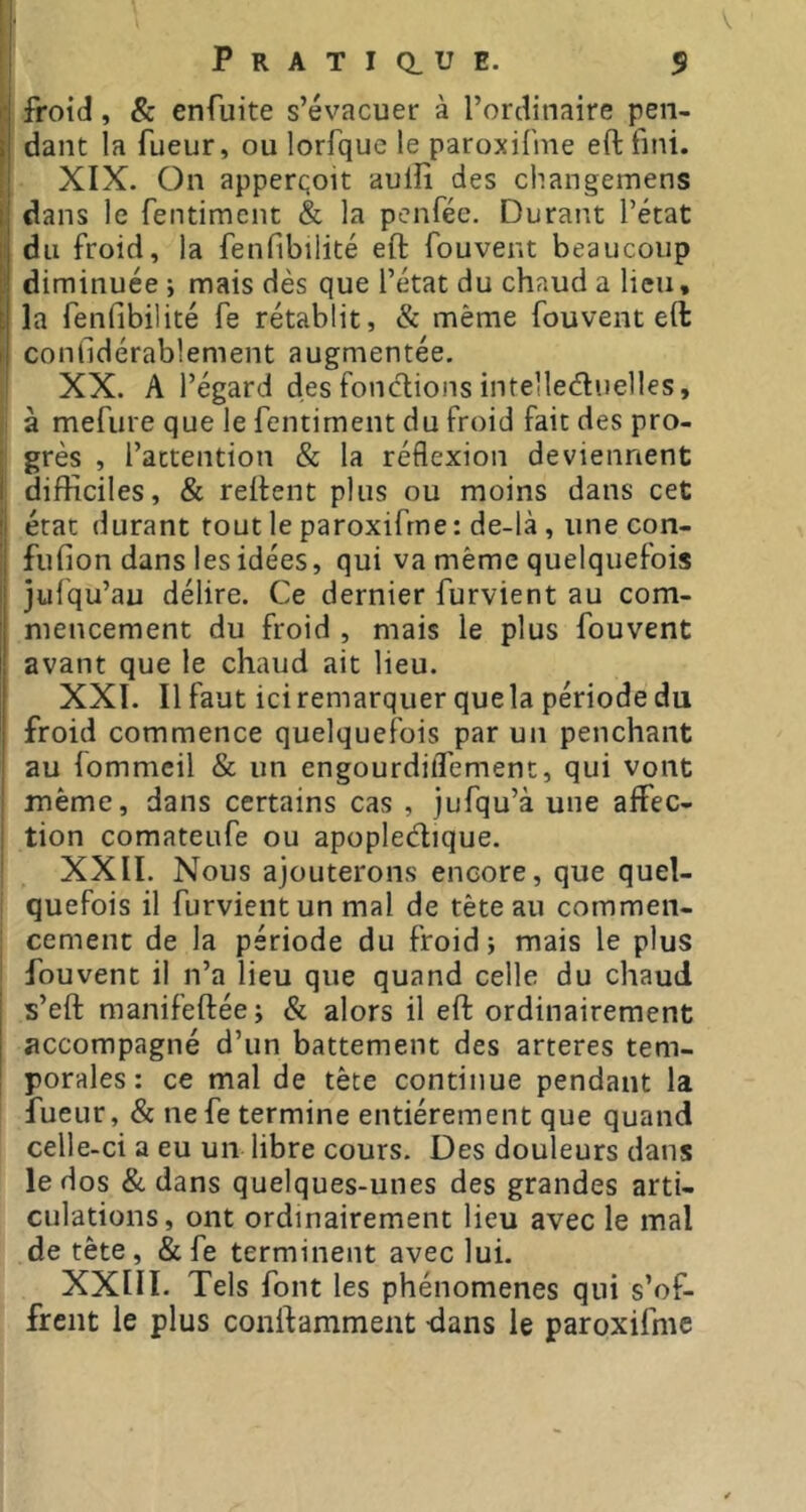 froid, & enfuite s’évacuer à l’ordinaire pen- dant la fueur, ou lorfque le paroxifme eft fini. XIX. On apperqoit aulîi des changemens dans le rentimcnt & la penfée. Durant l’état du froid, la fenfibilité eft fouvent beaucoup diminuée j mais dès que l’état du chaud a lieu* la fenfibilité fe rétablit, & même fouvent eft confidérablement augmentée. XX. A l’égard des foncflions intellediielles, à mefure que le fentiment du froid fait des pro- grès , l’attention & la réflexion deviennent difficiles, & reftent plus ou moins dans cet état durant tout le paroxifme : de-là, une con- fufion dans les idées, qui va même quelquefois julqu’au délire. Ce dernier furvient au com- mencement du froid , mais le plus fouvent avant que le chaud ait lieu. XXI. Il faut iciremarquer quela périodedu froid commence quelquefois par un penchant au lommcil & un engourdiffement, qui vont même, dans certains cas , jufqu’à une affec- tion comateufe ou apopledique. XXII. Nous ajouterons encore, que quel- quefois il furvient un mal de tête au commen- cement de la période du froid; mais le plus fouvent il n’a lieu que quand celle du chaud s’eft manifeftée; & alors il eft ordinairement accompagné d’un battement des arteres tem- porales : ce mal de tête continue pendant la fueur, & ne fe termine entièrement que quand celle-ci a eu un libre cours. Des douleurs dans le dos & dans quelques-unes des grandes arti- culations, ont ordinairement lieu avec le mal de tête, & fe terminent avec lui. XXIII. Tels font les phénomènes qui s’of- frcnt le plus conftamment -dans le paroxifme