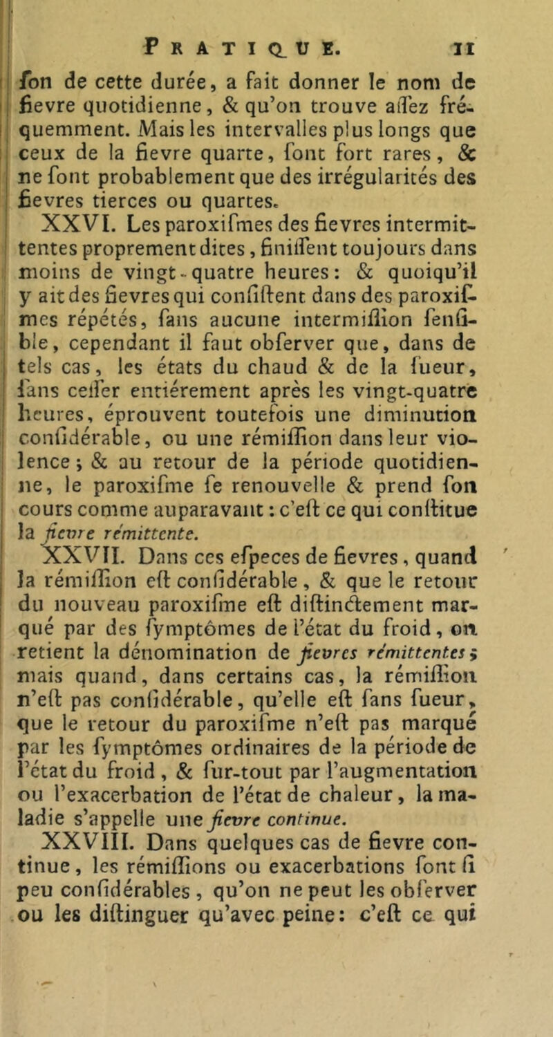 fon de cette durée, a fait donner le nom de fievre quotidienne, & qu’on trouve aiTez fré- quemment. Mais les intervalles plus longs que ceux de la fievre quarte, font fort rares, & ne font probablement que des irrégularités des Êevres tierces ou quartes. XXVI. Les paroxifmes des fievres intermit- tentes proprement dites, finilfent toujours dans moins de vingt-quatre heures: & quoiqu’il y ait des fievres qui confiftent dans des paroxif. mes répétés, fans aucune intermiflion fenû- ble, cependant il faut obferver que, dans de tels cas, les états du chaud & de la fueur, fans celfer entièrement après les vingt-quatre heures, éprouvent toutefois une diminution confidérable, ou une rémiflion dans leur vio- lence j & au retour de la période quotidien- ne, le paroxifme fe renouvelle & prend fon cours comme auparavant : c’eft ce qui conllitue la nevre rémittente. XXVII. Dans ces efpeces de fievres, quand la rémilîion eft confidérable , & que le retour du nouveau paroxifme eft diftinèiement mar- qué par des fymptômes de l’état du froid, on. retient la dénomination àt fievres rémittentes ÿ mais quand, dans certains cas, la rémiflion n’eft pas confidérable, qu’elle eft fans fueur, que le retour du paroxifme n’eft pas marqué par les fymptômes ordinaires de la période de l’état du froid , & fur-tout par l’augmentation ou l’exacerbation de l’état de chaleur, la ma- ladie s’appelle une fievre continue. XXVIII. Dans quelques cas de fievre con- tinue, les rémiflions ou exacerbations font fi peu confidérables , qu’on ne peut les obferver ou les diftinguer qu’avec peine: c’eft ce qui