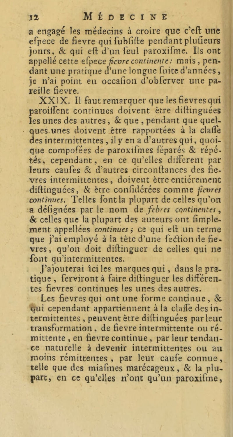 a engagé les médecins à croire que c’efl: une efpece de fievre qui fubfifte pendant plufieurs jours, & qui cft d’un feul paroxifme. Ils ont appelle cette efpece Jicvrc conünenfe : mais, pen- dant une pratique d’une longue fuite d’années, je n’ai point eu occafion d’obferver une pa- reille fievre. XXIX. Il faut remarquer que les Hevres qui paroilfent continues doivent être diftinguées les unes des autres, & que , pendant que quel- ques-unes doivent être rapportées à la claiTe des intermittentes , il y en a d'autres qui, quoi- que compofées de paroxifmes féparés & répé- tés, cependant, en ce qu’elles différent par leurs caufes & d’autres circonitances des fiè- vres intermittentes, doivent être entièrement diftinguées, & être confidérées comme fievres continues. Telles font la plupart de celles qu’on a défignées parle nom àc fcb'es continentes ^ & celles que la plupart des auteurs ont (imple- ment appellees continues, ce qui eft un terme que j’ai employé à la tête d’une feélion de fie- vres, qu’on doit diftinguer de celles qui ne font qu’intermittentes. j’ajouterai ici les marques qui, dans la pra- tique , ferviront à faire diftinguer les différen- tes fievres continues les unes des autres. Les fievres qui ont une forme continue , & qui cependant appartiennent à la dalle des in- termittentes , peuvent être diftinguées parleur transformation, de fievre intermittente ou ré- mittente , en fievre continue, par leur tendan- ce naturelle à devenir intermittentes ou au moins rémittentes , par leur caufe connue, telle que des miafmes marécageux, & la plu- part, en ce qu’elles n’ont qu’un paroxifme,