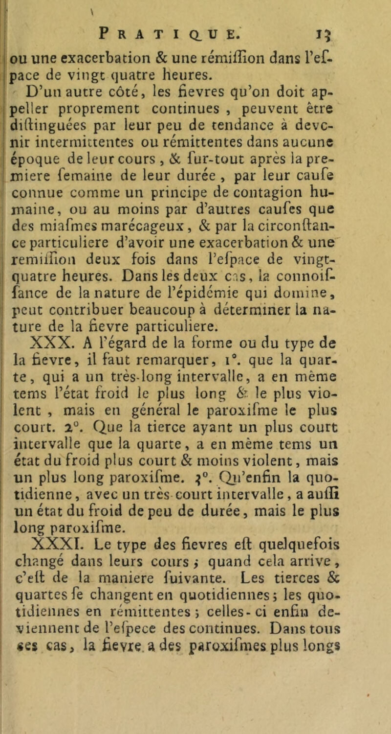 1 OU une exacerbation & une rémiiîion dans l’ef- îpace de vingt quatre heures. D’un autre côté, les fievres qu’on doit ap- peller proprement continues , peuvent être diftinguées par leur peu de tendance à deve- nir intermittentes ou rémittentes dans aucune époque de leur cours , ik fur-tout après la pre- miere femaine de leur durée , par leur caufe connue comme un principe de contagion hu- maine, ou au moins par d’autres caufes que des miafmes marécageux, & par la circonftaii- ce particulière d’avoir une exacerbation & une remilfion deux fois dans l’efpace de vingt- quatre heures. Dans les deux ens, la connoif- fance de la nature de l’épidémie qui domine, j peut contribuer beaucoup à déterminer la na- ' ture de la fievre particulière. XXX. A l’égard de la forme ou du type de la fievre, il faut remarquer, i*. que la quar- te, qui a un très-long intervalle, a en même tems l’état froid le plus long 8i le plus vio- ; lent , mais en général le paroxifme le plus ' court. 2. Que la tierce ayant un plus court intervalle que la quarte, a en même tems un état du froid plus court & moins violent, mais un plus long paroxifme. Qii’enfin la quo- tidienne, avec un très court intervalle, a auflî un état du froid de peu de durée, mais le plus ! long paroxifme. XXXI. Le type des fievres eft quelquefois changé dans leurs cours j quand cela arrive, c’ell de la maniéré fuivante. Les tierces & quartesfe changent en quotidiennes; les quo- tidiennes en rémittentes; celles-ci enfin de- viennent de l’efpece des continues. Dans tous «es cas, la fievre. a des paroxifmes plus longs
