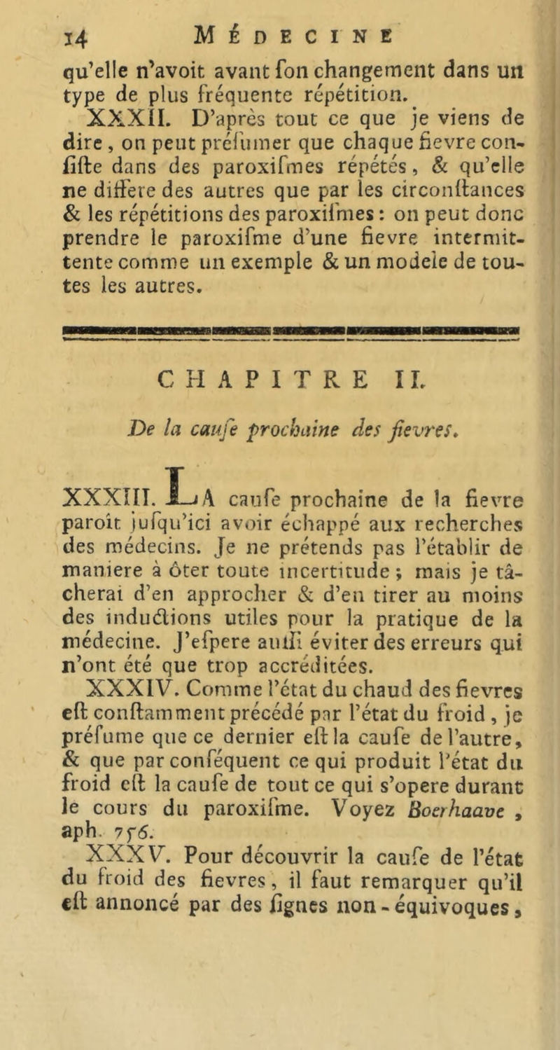 qu’elle n’avoit avant foil changement dans un type de plus fréquente répétition. XXXil. D’après tout ce que je viens de dire , on peut préliimer que chaque fievre con- iifte dans des paroxifmes répétés, & qu’elle ne diifeie des autres que par les circonilances & les répétitions des paroxifmes : on peut donc prendre le paroxifme d’une fievre intermit- tente comme un exemple & un modèle de tou- tes les autres. CHAPITRE IL De la cauje prochaine des fievres, XXXIIT. ILjA caufe prochaine de la fievre paroit jufqu’ici avoir échappé aux recherches des médecins. Je ne prétends pas l’établir de maniéré à ôter toute incertitude ; mais je tâ- cherai d’en approcher & d’en tirer au moins des indudions utiles pour la pratique de la médecine. J’efpere aiufi éviter des erreurs qui n’ont été que trop accréditées. XXXIV. Comme l’état du chaud des fievres eft conftamtnent précédé par l’état du froid , je préfume que ce dernier eft la caufe de l’autre, & que par conféquent ce qui produit l’état du froid cil la caufe de tout ce qui s’opère durant le cours du paroxifme. Voyez Boerhaave , aph. 7f5. XXXV. Pour découvrir la caufe de l’état du froid des fievres, il faut remarquer qu’il cil: annoncé par des lignes non - équivoques,