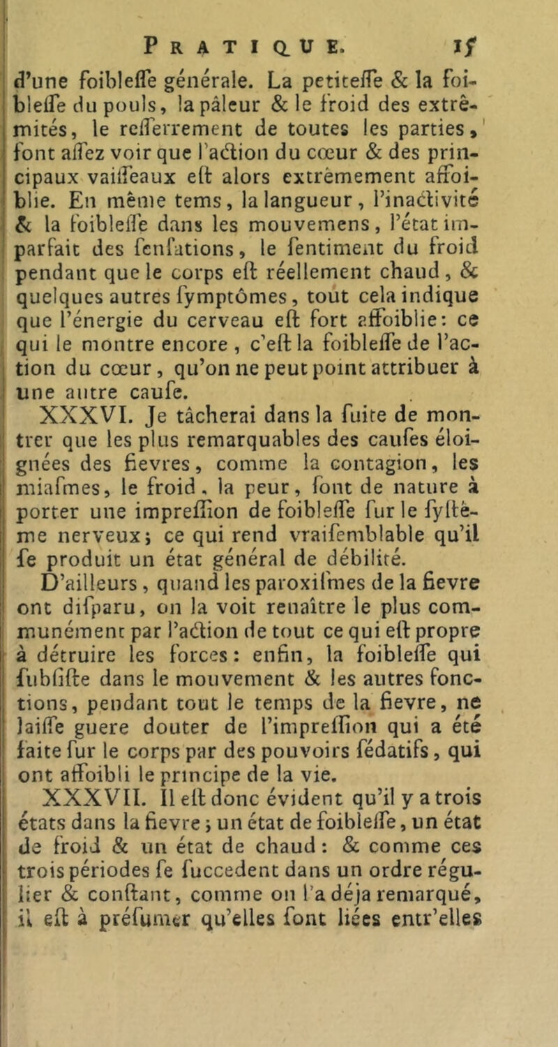 tî’une foiblefle générale. La petitelTe & la foi- ; blelTe du pouls, la pâleur & le froid des extré- mités, le reirerrement de toutes les parties,' font alfez voir que l’adion du cœur & des prin- cipaux vailLeaux ell alors extrêmement affoi- j blie. En même tems, la langueur, l’inadivitc I & la foibleife dans les mouvemens, l’état im- parfait des fenfations, le fentiment du froid pendant que le corps eft réellement chaud, & quelques autres fymptomes, tout cela indique que l’énergie du cerveau eft fort aftbiblie: ce qui le montre encore , c’eft la foibleife de l’ac- tion du cœur, qu’on ne peut point attribuer à ! une autre caufe. XXXVI, Je tâcherai dans la fuite de mon- trer que les plus remarquables des caufes éloi- ; gnées des ftevres, comme la contagion, les il miafmes, le froid, la peur, font de nature à i| porter une impreftion de foibleife fur le fyftè- I me nerveux; ce qui rend vraifemblable qu’il i fe produit un état général de débilité. D’ailleurs , quand les paroxifmes de la fievre ont difparu, on la voit renaître le plus com- ! munémenc par l’adion de tout ce qui eft propre : à détruire les forces: enfin, la foibleife qui i fublifte dans le mouvement & les autres fonc- ! tions, pendant tout le temps de la fievre, ne ! lailfe guere douter de l’impreftîon qui a été ' faite fur le corps par des pouvoirs fédatifs, qui ont atfoibli le principe de la vie. XXXVII. Il eft donc évident qu’il y a trois états dans la fievre ; un état de foibleife, un état de froid & un état de chaud: & comme ces trois périodes fe fuccedent dans un ordre régu- lier & conftant, comme on l’a déjà remarqué, il eft à préfumer qu’elles font liées entr’elles