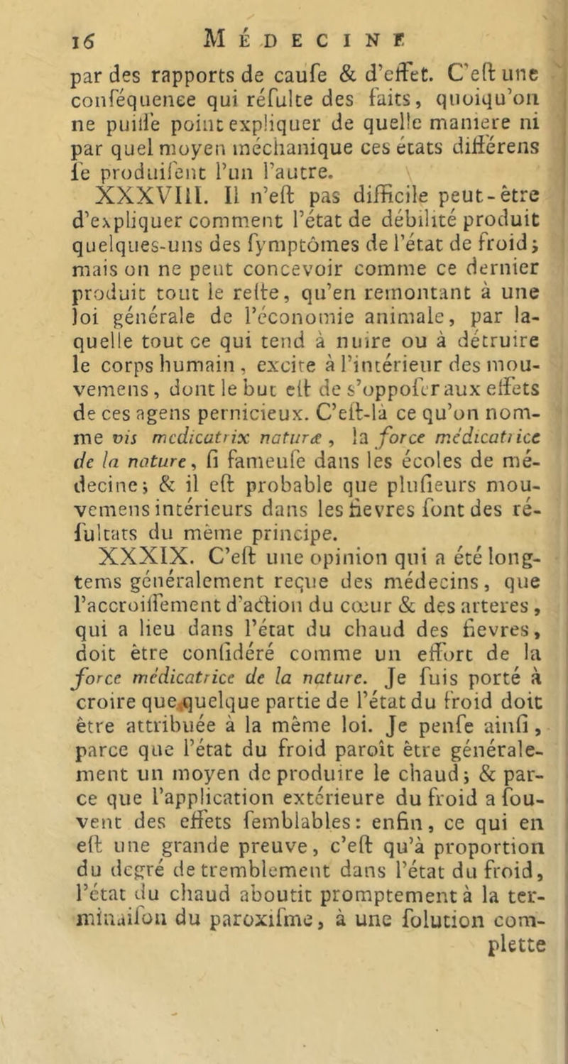 par des rapports de caufe & d’effet. C’eftune conféqueriee qui réfulte des faits, quoiqu’on , ne puill’e point expliquer de quelle maniéré ni , par quel moyen inéchanique ces états difiérens j le produifent l’un l’autre. i XXXVIll. Il n’eft pas difficile peut-être d’expliquer comment l’état de débilité produit quelques-uns des fymptômes de l’état de froid i mais on ne peut concevoir comme ce dernier produit tout le refte, qu’en remontant à une loi générale de l’économie animale, par la- quelle tout ce qui tend à nuire ou à détruire le corps humain, excire à l’intérieur des mou- vemens, dont le but clt de s’oppoferaux effets de ces agens pernicieux. C’elf-là ce qu’on nom- me où mcdicatrix natura , \2 force médicatiice de la nature^ fi fanieule dans les écoles de mé- decine; & il eft probable que plnfieurs mou- vemens intérieurs dans les lievres font des ré- fui tats du même principe. XXXIX. C’eft une opinion qui a été long- tems généralement reçue des médecins, que raccroilfement d’adion du cœur & des arteres, qui a lieu dans l’état du chaud des fievres, doit être conlîdéré comme un effort de la force médicatrice de la nature. Je fuis porté à croire que<quelque partie de l’état du froid doit être attribuée à la même loi. Je penfe ainfi, parce que l’état du froid paroît être générale- ment un moyen de produire le chaud; & par- • ce que l’application extérieure du froid a fou- ■ vent des effets femblables: enfin, ce qui en | eft une grande preuve, c’eft qu’à proportion i du degré de tremblement dans l’état du froid, ( l’état du cliaud aboutit promptement à la ter- minaiiüu du paroxifme, à une folucion com- plette I