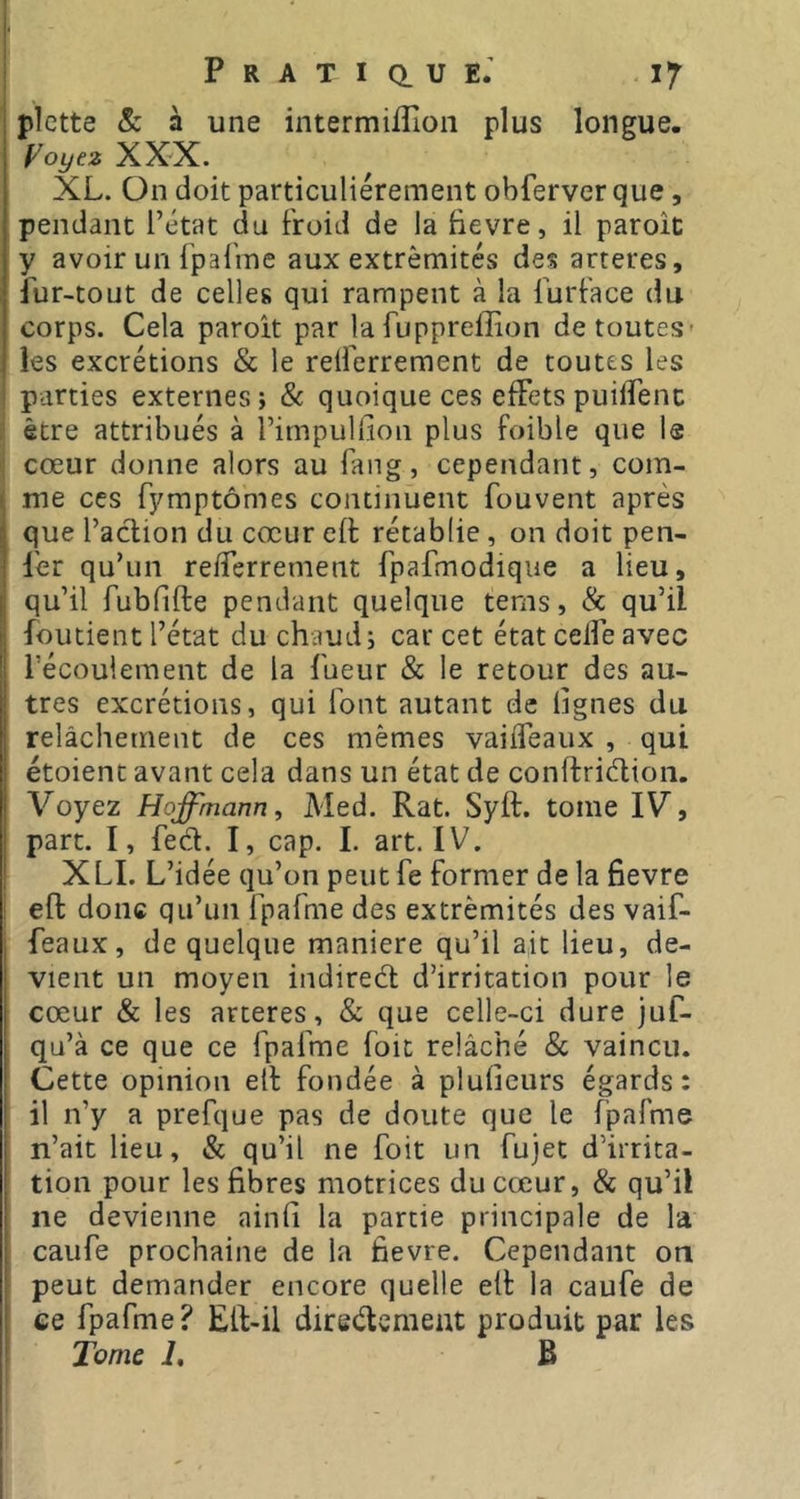 1 Pratique.’ 17 plette Sc à une intermiflioii plus longue. Voyez XXX. XL. On doit particuliérement obferverque, pendant l’état du froid de la fievre, il paroit y avoir un fpafine aux extrémités des arteres, Lur-tout de celles qui rampent à la furface du corps. Cela paroit par la fuppreffion de toutes* les excrétions & le relferrement de toutes les parties externes; & quoique ces effets puilîenc être attribués à l’impullion plus foible que la I cœur donne alors au fang, cependant, com- me ces fymptômes continuent fouvent après que l’aclion du cœur eft rétablie , on doit pen- ler qu’un reiferrement fpafmodique a lieu, qu’il fubfifte pendant quelque tems, & qu’il foutient l’état du chaud; car cet état ceife avec récouleraent de la Lueur & le retour des au- tres excrétions, qui font autant de lignes du. relâchement de ces mêmes vaifleaux , qui étoient avant cela dans un état de conftriélion. Voyez Hoffmann^ Med. Rat. Syft. tome IV, part. I, fed. I, cap. I. art. IV. XLI. L’idée qu’on peut Le former de la fievre I eft donc qu’un fpafme des extrémités des vaif- feaux, de quelque maniéré qu’il ait lieu, de- vient un moyen indired d’irritation pour le cœur & les arteres, & que celle-ci dure juf- qu’à ce que ce fpafme foit relâché & vaincu. Cette opinion eft fondée à plulîcurs égards: il n’y a prefque pas de doute que le fpafme n’ait lieu, & qu’il ne foit un fujet d’irrita- tion pour les fibres motrices du cœur, & qu’il ne devienne ainli la partie principale de la caufe prochaine de la fievre. Cependant on peut demander encore quelle eft la caufe de ee fpafme? Eft-il diredcment produit par les Tome 1, B