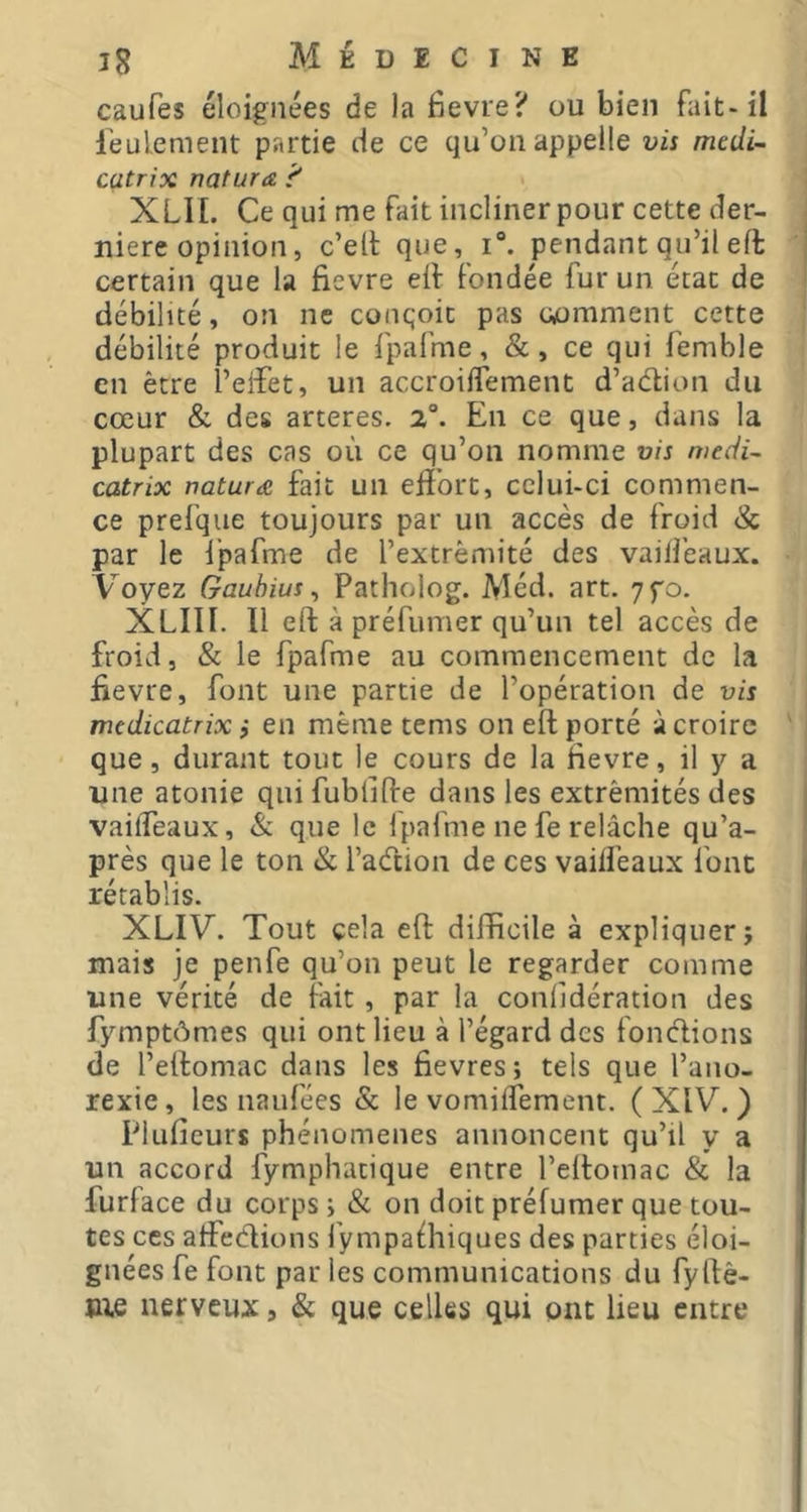 caufes éloignées de la Bevre? ou bien fait-il leulement partie de ce qu’on appelle vis mtdi~ catrix natura. 'f XLII. Ce qui me fait incliner pour cette der- nière opinion, c’ett que, i“. pendant qu’il eft certain que la fievre eif fondée fur un état de débilité, on ne conqoit pas uimment cette débilité produit le fpafme, &, ce qui femble en être l’eiîet, un accroiifement d’adion du cœur & des arteres. 2“. En ce que, dans la plupart des cas où ce qu’on nomme vis mecii- catrix natura fait un effort, celui-ci commen- ce prei’que toujours par un accès de froid & par le l’pafme de l’extrémité des vailfeaux. Voyez Gauhius ^ Patholog. Méd. art. 7fo. XLIII. Il eft à préfumer qu’un tel accès de froid, & le fpafme au commencement de la fievre, font une partie de l’opération de vis medicatrix i en même tems on eft porté à croire que, durant tout le cours de la Hevre, il y a une atonie qui fublifte dans les extrémités des vaiffeaux, & que le fpafme ne fe relâche qu’a- près que le ton & l’adion de ces vaiffeaux font rétablis. XLIV. Tout cela eft difficile à expliquer j mais je penfe qu’on peut le regarder comme une vérité de fait , par la conlidération des fymptômes qui ont lieu à l’égard des fondions de l’eftomac dans les fievres; tels que l’ano- rexie, les naufées & le vomiffement. ( XIV, ) Pluficurs phénomènes annoncent qu’il y a un accord fymphatique entre l’eftomac & la furface du corps ; & on doit préfumer que tou- tes ces affedions l’ympafhiques des parties éloi- gnées fe font par les communications du fyftê- Bie nerveux, & que celles qui ont lieu entre