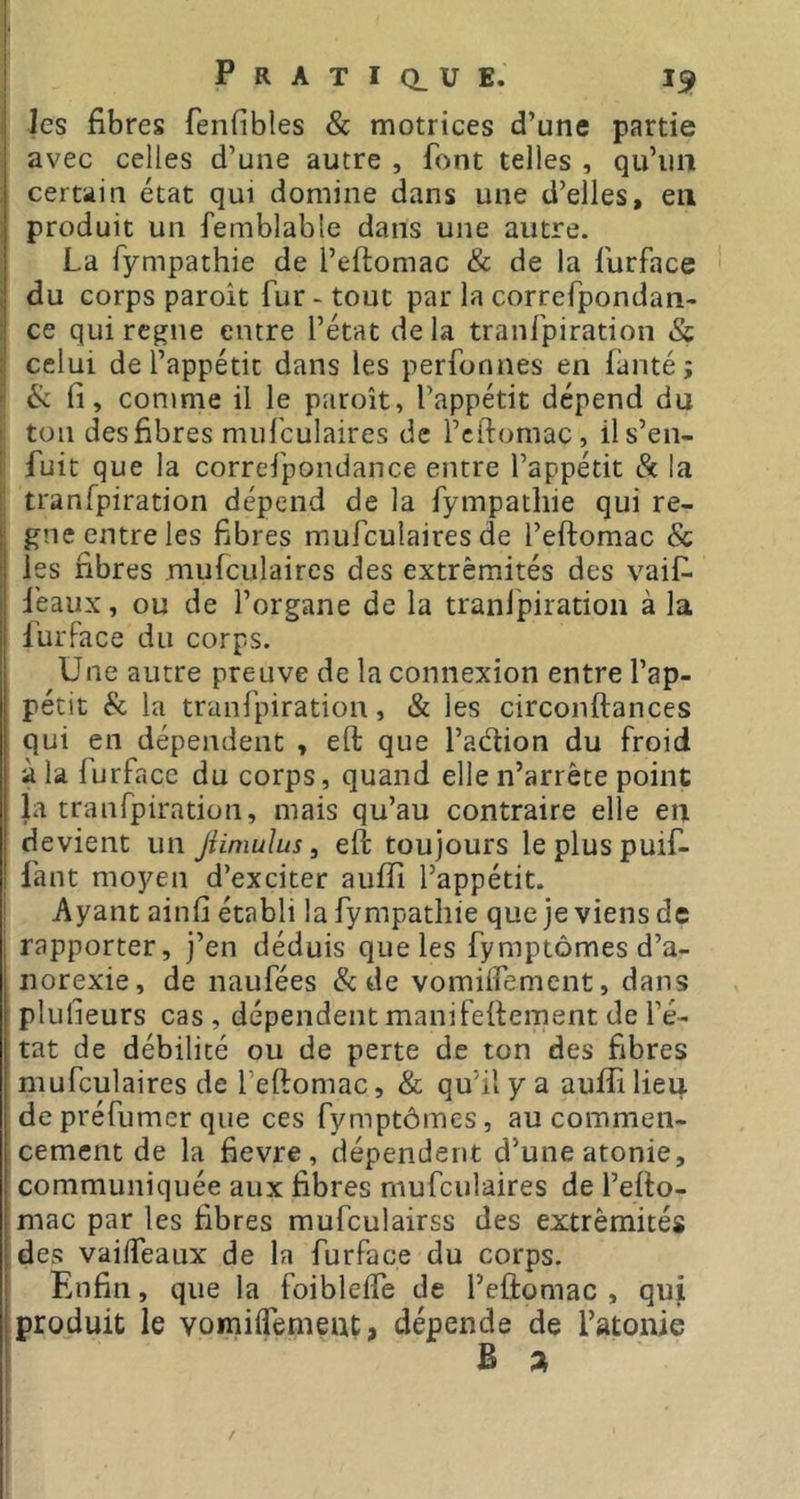 les fibres fenfibles & motrices d’une partie avec celles d’une autre , font telles , qu’un certain état qui domine dans une d’elles, en produit un femblabte dans une autre. La fympathie de l’eftomac & de la furface du corps paroît fur - tout par la correfpondan- ce qui régné entre l’état delà tranfpiration & celui de l’appétit dans les perfonnes en fanté; & fi, comme il le paroît, l’appétit dépend du ton des fibres mufculaires de l’cftomac, il s’en- fuit que la correfpondance entre l’appétit & la tranfpiration dépend de la fympathie qui ré- gné entre les fibres mufculaires de l’eftomac & les fibres mufculaires des extrémités des vaif- féaux, ou de l’organe de la tranlpiration à la furface du corps. Une autre preuve de la connexion entre l’ap- pétit & la tranfpiration, & les circonftances qui en dépendent , eft que l’adion du froid à la furface du corps, quand elle n’arrête point la tranfpiration, mais qu’au contraire elle en devient un Jümulus, eft toujours lepluspuif- fant moyen d’exciter aufîî l’appétit. Ayant ainfi établi la fympathie que je viens de rapporter, j’en déduis que les fymptômes d’a- norexie, de naufées & de vomiifement, dans plulieurs cas, dépendent manifeftement de l’é- tat de débilité ou de perte de ton des fibres mufculaires de l’eftomac, & qu’il y a auffi lieu de préfumer que ces fymptômes, au commen- cement de la fievre , dépendent d’une atonie, communiquée aux fibres mufculaires de l’efto- mac par les fibres mufculairss des extrémités des vailfeaux de la furface du corps. Enfin, que la foibleife de l’eftomac , qui produit le vomiiTemeut, dépende de l’atonie B a /