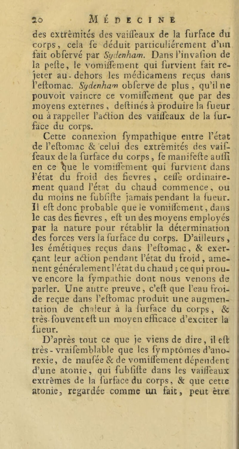 des extrémités des vaiffeaux de la furFace du corps, cela fe déduit particuliérement d’iiii fait obfervé par Sydenham. Dans l’invalion de la pelle, le vomiflement qui fiirvient fait re- jeter au-dehors les médicamens requs dans l’eflomac. Sydenham obferve de plus , qu’il ne pouvoir vaincre ce vomifTemeiit que par des moyens externes , dellinés à produire la Tueur ou à rappeller l’aétion des vailfeaux de la fur- face du corps. Cette connexion fympathique entre l’état de l’eftomac & celui des extrémités des vaif- feaux de la furface du corps, fe maniPefle auilx en ce ^ue le vorailfement qui furvient dans l’état du froid des fievres , ceife ordinaire- ment quand l’état du chaud commence, ou du moins ne fubfifte jamais pendant la iueur. Il eft donc probable que le vomilfcment, dans le cas des fievres , eft un des moyens employés par la nature pour rétablir la détermination des forces vers la furface du corps. D’ailleurs , les émétiques reçus dans l’eftomac, & exer- i çant leur adion pendant l’état du froid , ame- I lient généralementl’étatdu chaud ; ce qui prou- j ve encore la fympathic dont nous venons de parler. Une autre preuve, c’eft que l’eau froi- de reçue dans l’eftomac produit une augmen- tation de chaleur à la furface du corps, & très-fouventeft un moyen efficace d’exciter la fueur. D’après tout ce que je viens de dire, il eft: très - vraifemblable que les fymptômes d’ano- rexie, de naufée & de vomilfement dépendent d’une atonie, qui fublifte dans les vailfeaux extrêmes de la furface du corps, & que cette atonie3 regardée comme uxi fait, peut être