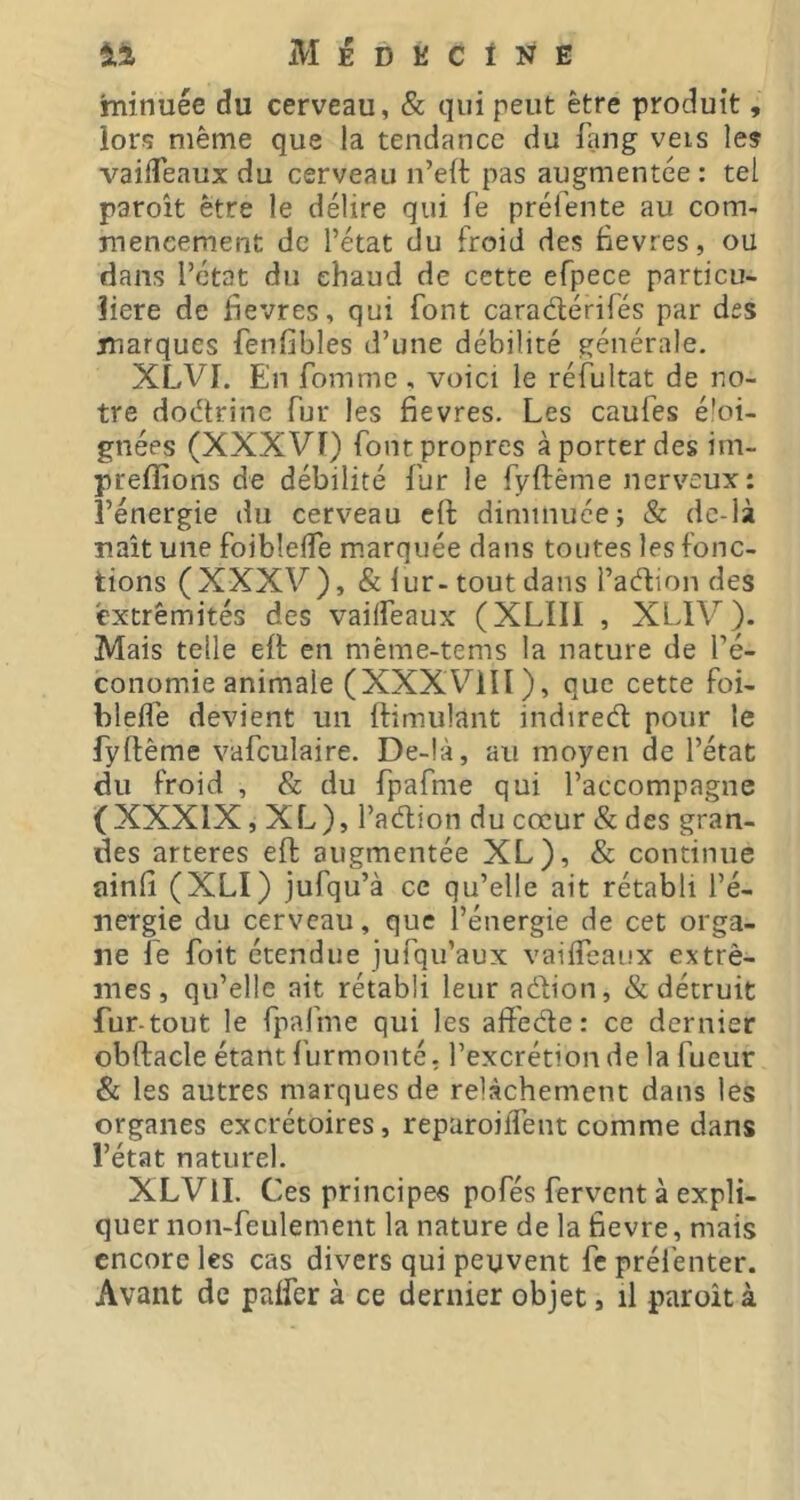 minuée du cerveau, & qui peut être produit, iors même que la tendance du iang veis le? vailTeaux du cerveau n’eft pas augmentée : tel paroît être le délire qui fe préfente au com- mencement de l’état du froid des fievres, ou dans l’état du chaud de cette efpece particu- lière de hevres, qui font caraélérifés par des marques fenfibles d’une débilité générale. XLVI. En famme , voici le réfultat de no- tre dodrine fur les fievres. Les caufes éloi- gnées (XXXVf) faut propres à porter des im- preflions de débilité fur le fyftème nerveux: l’énergie du cerveau cil diminuée; & de-là naît une foiblelfe m.arqiiée dans toutes les fonc- tions (XXXV), & iur- tout dans l’aétion des extrémités des vailfeaux (XLIII , XLIV). Mais telle eft en même-tems la nature de l’é- conomie animale (XXXVlîl), que cette foi- blefle devient un ftimulant indired pour le fyftême vafculaire. De-!à, au moyen de l’état du froid , Sc du fpafme qui l’accompagne (XXXIX, XL), l’adion du cœur Sc des gran- des arteres eft augmentée XL), & continue ainft (XLI) jufqu’à ce qu’elle ait rétabli l’é- nergie du cerveau, que l’énergie de cet orga- ne fe foit étendue jufqu’aux vaifleaux extrê- mes, qu’elle ait rétabli leur adion, & détruit fur-tout le fpafme qui les aff'ede: ce dernier obftacle étant furmonté, l’excrétion de la fueur & les autres marques de relâchement dans les organes excrétoires, reparoilTent comme dans l’état naturel. XLVII. Ces principes pofés fervent à expli- quer non-feulement la nature de la fievre, mais encore les cas divers qui peuvent fe prél'enter. Avant de palfer à ce dernier objet, il paroît à