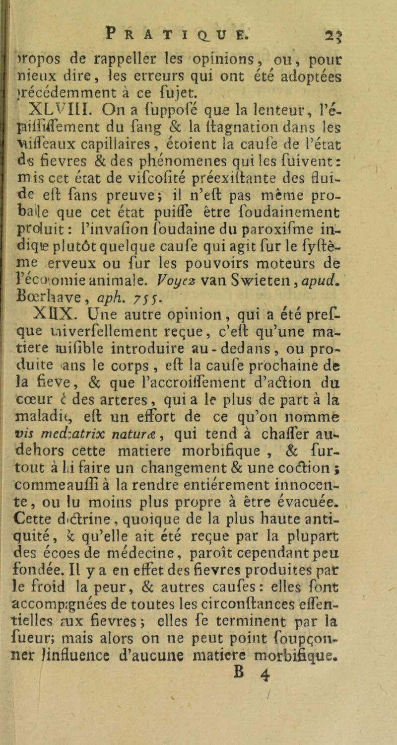 iropos de rappeller les opinions, ou, pour nieux dire, les erreurs qui ont été adoptées )récédemment à ce fujet. XLVni. On a Tuppoie que la lenteur, l’é- pîiliidement du fang & la Itagnation dans les ■Viilî'eaux capillaires, écoient la caul'e de l’état ds fievres & des phénomènes qui les fuivent: mis cet état de vifcofité préexiilante des flui- de ell fans preuve; il n’eft pas même pro- baile que cet état puiife être foudainement proluit: l’invafion foudaine du paroxifme in- diqie plutôt quelque caufe qui agit fur le fyftè- me erveux ou fur les pouvoirs moteurs de récü'omie animale. Voyez van Swieten, apud. Bœrhave, aph. 755- IXIIX. Une autre opinion, qui a été pref- que Liiverfellement reque, c’eit qu’une ma- tière uiifible introduire au-dedans, ou pro- 1 duite .ans le corps , eft la caufe prochaine de j la fieve, & que l’accroilfement d’adion du I cœur t des artcres, quia le plus de part à la i maladit, eil: un effort de ce qu’on nomme vis medzatrix naturæ, qui tend à chaffer au- dehors cette matière morbifique , & fur- tout à lii faire un changement & une codion ; commeaufîî à la rendre entièrement innocen- te, ou lu moins plus propre à être évacuée. Cette didrine, quoique de la plus haute anti- quité, k. qu’elle ait été reque par la plupart des écoes de médecine, paroît cependant peu fondée. Il y a en effet des fievres produites par le froid la peur, & autres caufes: elles font accomp:gnées de toutes les circonftances effen- tiellcs aix fievres ; elles fe terminent par la fueur; mais alors on ne peut point foupqoii- ner linfluence d’aucune matière morbifique. B 4 /