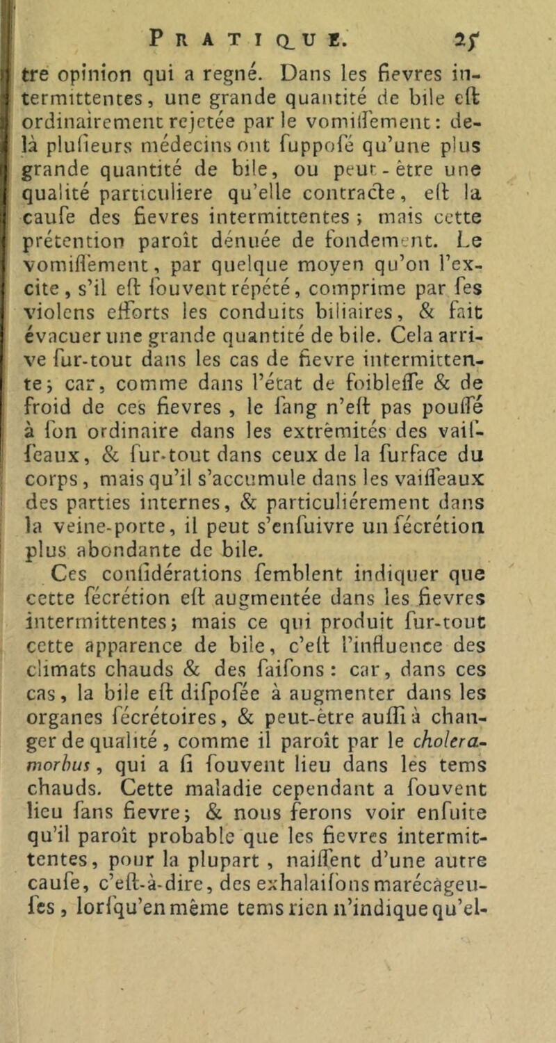tre opinion qui a régné. Dans les fievres in- termittentes, une grande quantité de bile eft ordinairement rejetée parle vomilîément : de- là plulieurs médecins ont fuppolé qu’une plus grande quantité de bile, ou peut-être une qualité particulière qu’elle contracte, elt la caufe des fievres intermittentes ; mais cette prétention paroît dénuée de fondement. Le vomifl'ement, par quelque moyen qu’on l’ex- cite, s’il eft fouvent répété, comprime par Les violcns elTorts les conduits biliaires, & fait évacuer une grande quantité de bile. Cela arri- ve fur-tout dans les cas de fievre intermitten- te; car, comme dans l’état de foiblefle & de froid de ces fievres , le fang n’elf pas poulfé à l'on ordinaire dans les extrémités des vaif- feaux, & fur-tout dans ceux de la furface du corps , mais qu’il s’accumule dans les vaifleau.x des parties internes, & particuliérement dans la veine-porte, il peut s’enfuivre unfécrétion plus abondante de bile. Ces conlîdérations femblent indiquer que cette fécrétion elt augmentée dans les fievres intermittentes; mais ce qui produit fur-tout cette apparence de bile, c’elt l’influence des climats chauds & des faifons : car, dans ces cas, la bile eft difpofée à augmenter dans les organes fécrétoires, & peut-être aufli à chan- ger de qualité , comme il paroît par le choiera- morhus, qui a fi fouvent lieu dans les tems chauds. Cette maladie cependant a fouvent lieu fans fievre; & nous ferons voir enfuite qu’il paroît probable que les fievres intermit- tentes, pour la plupart , naiflént d’une autre caufe, c’eft-à-dire, des exhalailbns marécàgeii- fes, lorfqu’enmême tems rien n’indique qu’eU