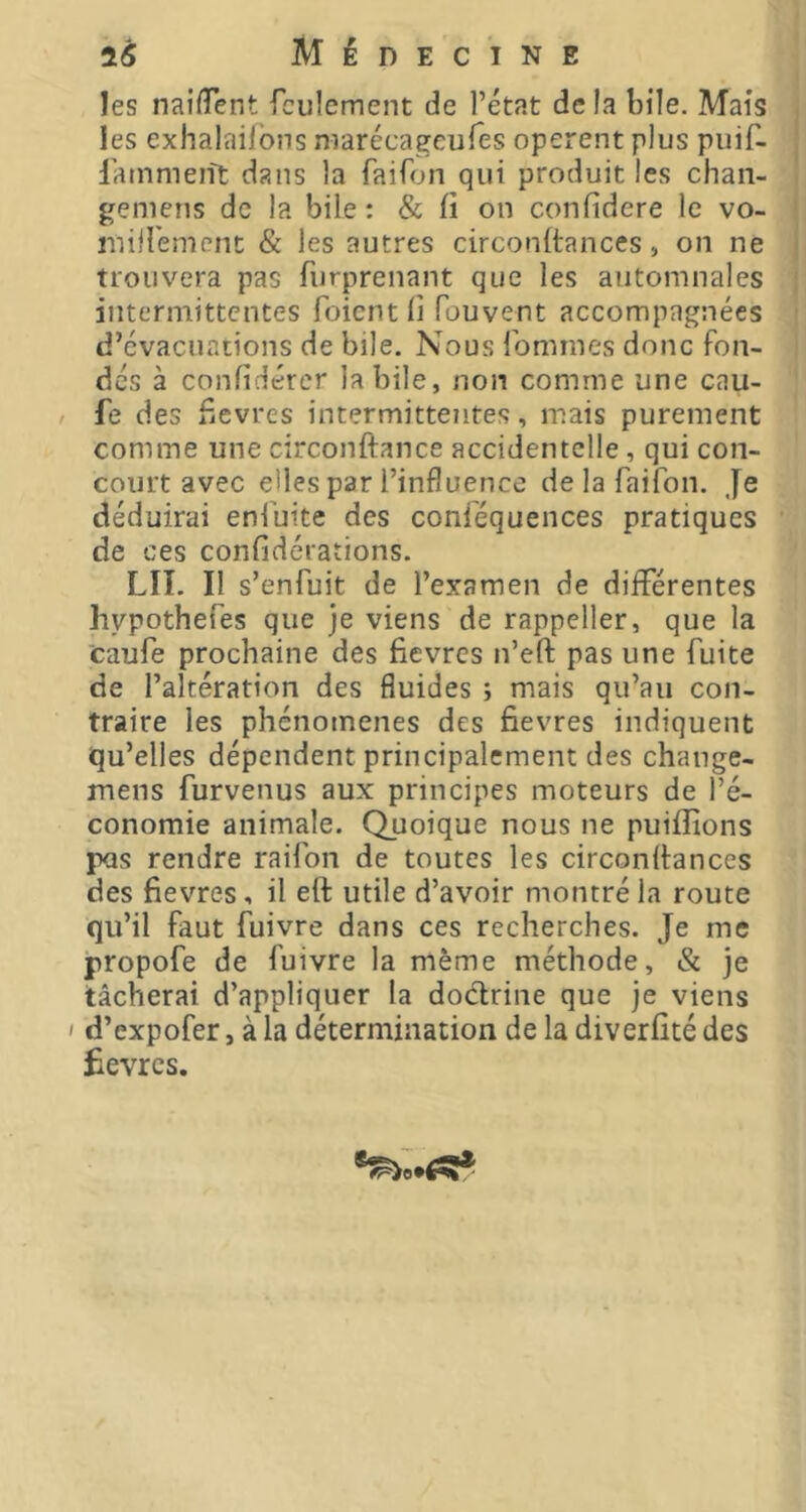 les naifTent feulement de l’état delà bile. Mais les exhalaifons niarécageufes opèrent plus puif- lainmeiît dans la faifon qui produit les chan- gemens de la bile : & fi on confidere le vo- inilfement & les autres circonftances, on ne trouvera pas furprenant que les automnales intermittentes foient fi fouvent accompagnées d’évacuations de bile. Nous fommes donc fon- dés à confidércr labile, non comme une cau- / fe des fiCvres intermittentes, mais purement comme une circonftance accidentelle, qui con- court avec elles par l’influence de la faifon. Je déduirai enfuite des conféquences pratiques de ces confidérations. LIT. Il s’enfuit de l’examen de différentes hypothefes que je viens de rappeller, que la caufe prochaine des fièvres n’eft pas une fuite de l’altération des fluides ; mais qu’au con- traire les phénomènes des fievres indiquent qu’elles dépendent principalement des change- mens furvenus aux principes moteurs de l’é- conomie animale. Quoique nous ne puifîions pus rendre raifon de toutes les circonltances des fievres, il eft utile d’avoir montré la route qu’il faut fuivre dans ces recherches. Je me propofe de fuivre la même méthode, & je tâcherai d’appliquer la dodrine que je viens I d’expofer, à la détermination de la diverfité des £evrcs.