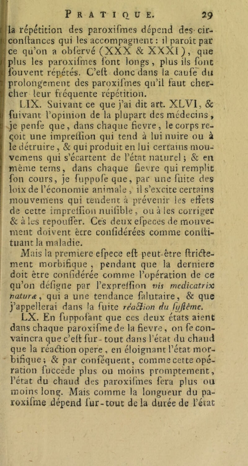 la répétition des paroxifmes dépend des cir- conilances qui les accompagnent : il paroît par ce qu’on a obl’ervé (XXX Sc XXXI), que plus les paroxifmes font longs , plus ils font Ibuvent répétés. C’ell donc dans la caufT du prolongement des paroxifmes qu’il faut cher- cher leur fréquente répétition. L.IX. Suivant ce que j’ai dit art. XLVl, & fuivant l’opinion de la plupart des médecins, je penfe que, dans chaque fievre, le corps re- çoit une imprellîon qui tend à lui nuire ou à le détruire, & qui produit en lui certains niou- vemens qui s’écartent de l’état naturel ; & en même terns, dans chaque fievre qui remplit fou cours, je fuppofe que, par une fuite des loix de l’économie animale , il s’excite certains mouvemens qui tendent à prévenir les elfets de cette imprelfioii nuilible , ou à les corriger & à les repoulfer. Ces deux efpeces de mouve- ment doivent être confidérées comme conlti- tiiant la maladie. Mais la premiere efpece eft peut-être flriéfe- ment morbifique , pendant que la derniere doit être confidérée comme l’opération de ce qu’on défigne par l’expreifion vis mcdicatrioc vatura, qui a une tendance falutaire, & que j’appellerai dans la fuite rèa&ion du fyfième. LX. En fuppofant que ces deux états aient dans chaque paroxifme de la fievre, on fe con- vaincra que c’elf fur- tout dans l’état du chaud que la réaélion opéré , en éloignant l’état mor- bifique; & par conféquent, comme cette opé- ration fuccède plus ou moins promptement, l’état du chaud des paroxifmes fera plus ou moins long. Mais comme la longueur du pa- roxifme dépend fur-tout delà durée de l’état
