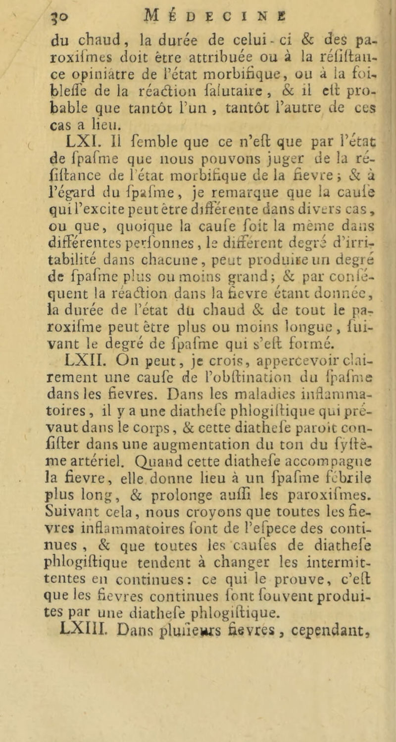 du chaud, la durée de celui-ci & des pa- roxiirnes doit être attribuée ou à la réüllaii- ce opiniâtre de l’état morbifique, ou à la foU blefl'e de la réadion falutairc , & il clf pro- bable que tantôt l’un , tantôt l’autre de ces cas a lieu. LXI. Il femble que ce n’efl: que par l’état de fpafme que nous pouvons juger de la ré- filtance de l’état morbifique de la nevre i & à l’égard du Ipalhie, je remarque que la caul'e qui l’excite peut être différente dans divers cas, ou que, quoique la caufe Toit la même dans différentes perlbnnes, le different degré d’irri- tabilité dans chacune, peut produite un degré de fpafme plus ou moins grand; & par conlé- quent la réadion dans la fievre étant donnée, la durée de l’état du chaud & de tout le pa- roxifme peut être plus ou moins longue, fui- vant le degré de fpafme qui s’ett formé. LXII. On peut, je crois, appercevoirclai- rement une caufe de l’obllination du Ipafme dans les fievres. Dans les maladies inflamma- toires , il y a une diathefe phlogillique qui pré- vaut dans le corps, & cette diathefe paroit con- filler dans une augmentation du ton du fyllè- me artériel. Quand cette diathefe accompagne la fievre, elle donne lieu à un fpafme fcbiile plus long, & prolonge auffi les paroxifmes. Suivant cela, nous croyons que toutes les fie- vres inflammatoires font de l’efpece des conti- nues , & que toutes les caul'es de diathefe phlogillique tendent à changer les intermit- tentes en continues: ce qui le prouve, c’eft que les fievres continues font fouvent produi- tes par une diathefe phlogillique. LXIII. Dans pluiiews fievres, cependant.