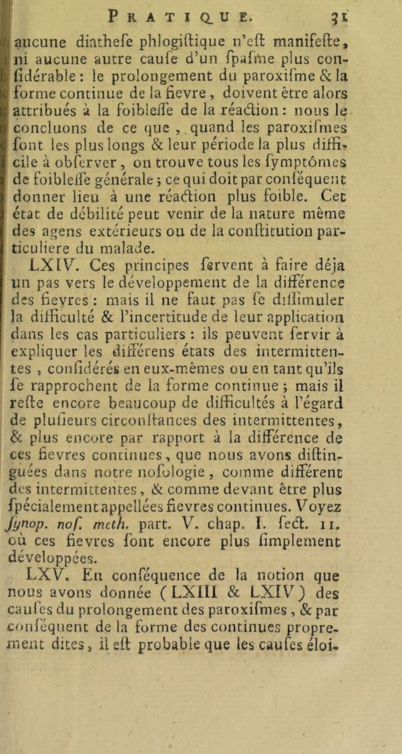 aucune diathefe phlogiftique n’eft manifefte, ni aucune autre caufe d’un fpafme plus con- fidérable : le prolongement du paroxifme & la forme continue de la fievre , doivent être alors attribués à la foibleife de la réadion : nous le concluons de ce que , . quand les paroxifmes font les plus longs & leur période la plus diflî-. cile à obferver , on trouve tous les fymptômes de foibleife générale j ce qui doit par conléquent donner lieu à une réadion plus foible. Cet état de débilité peut venir de la nature même des agens extérieurs ou de la conftitution par- ticulière du malade. LXIV. Ces principes fervent à faire déjà un pas vers le développement de la différence des fieyres : mais il ne faut pas fe dilîimuler la difficulté & l’incertitude de leur application dans les cas particuliers : ils peuvent fervir à expliquer les différens états des intermitten- tes , confidérés en eux-mêmes ou en tant qu’ils fe rapprochent de la forme continue ; mais il refte encore beaucoup de difficultés à l’égard de pluljeurs circonlfances des intermittentes, & plus encore par rapport à la différence de ces fievres continues, que nous avons diftin- guées dans notre nofologie, comme différent des intermittentes, & comme devant être plus fpécialementappellées fievres continues. Voyez Jynop. nof. mcth. part. V. chap. I. feél:. ii. où ces fievres font encore plus fimplement développées. LXV. En conféquence de la notion que nous avons donnée ( LXIII & LXIV^) des caufes du prolongement des paroxifmes , & par conféqiient de la forme des continues propre- ment dites, ilefl probable que les caufes éloi-