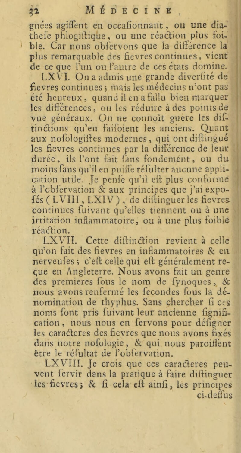 Médecine^ gnécs agiffent en occafionnant, ou une dia- , | thele phlogilliqûe, ou une réaction plus foi- | ble. Car nous obfervons que la dilîerence la plus remarquable des ficvres continues, vient de ce que fun ou l’autre de ces états domine. LXVI. On a admis une grande diveriité de ficvres continues ; mais les médecins n’ont pas été heureux, quand il en a fallu bien marquer ; les différences, ou les réduire à des points de I vue généraux. On ne connoît guere les dif- ( tinctions qu’en faifoient les anciens. Quant aux nofologilfcs modernes, qui ontdiffingué les ficvres continues par la différence de leur j durée, ils l’ont fait fans fondement, ou du moins fans qu’il en pniiTe réfulter aucune appli- cation utile. Je penfe qu’il eft plus conforme à robfervation & aux principes que j’ai expo- fés ( LVIII, LXIV ) , de diilinguer les fievres continues fuivanc qu’elles tiennent ou à une irritation inflammatoire, ou à une plus foible réaétion. LXVIÎ. Cette diffindlion revient à celle qu’on fait des fievres en inflammatoires & en nerveufes; c'eft celle qui eft généralement re- çue en Angleterre. Nous avons fait un genre des premieres fous le nom de fynoques,, Sc nous avons renfermé les fécondés fous la dé- nomination de thyphus. Sans chercher fi cis noms font pris fuivant leur ancienne fignin- cation, nous nous en fervons pour défigner les caraderes des fievres que nous avons fixés dans notre nofologie, & qui nous paroilfent être le réfultat de l’obfervation. LXVîII. Je crois que ces caraderes peu- vent lérvir dans la pratique à faire diftinguer les fievres i Sc fi cela eft ainfi, les principes ci-deffus