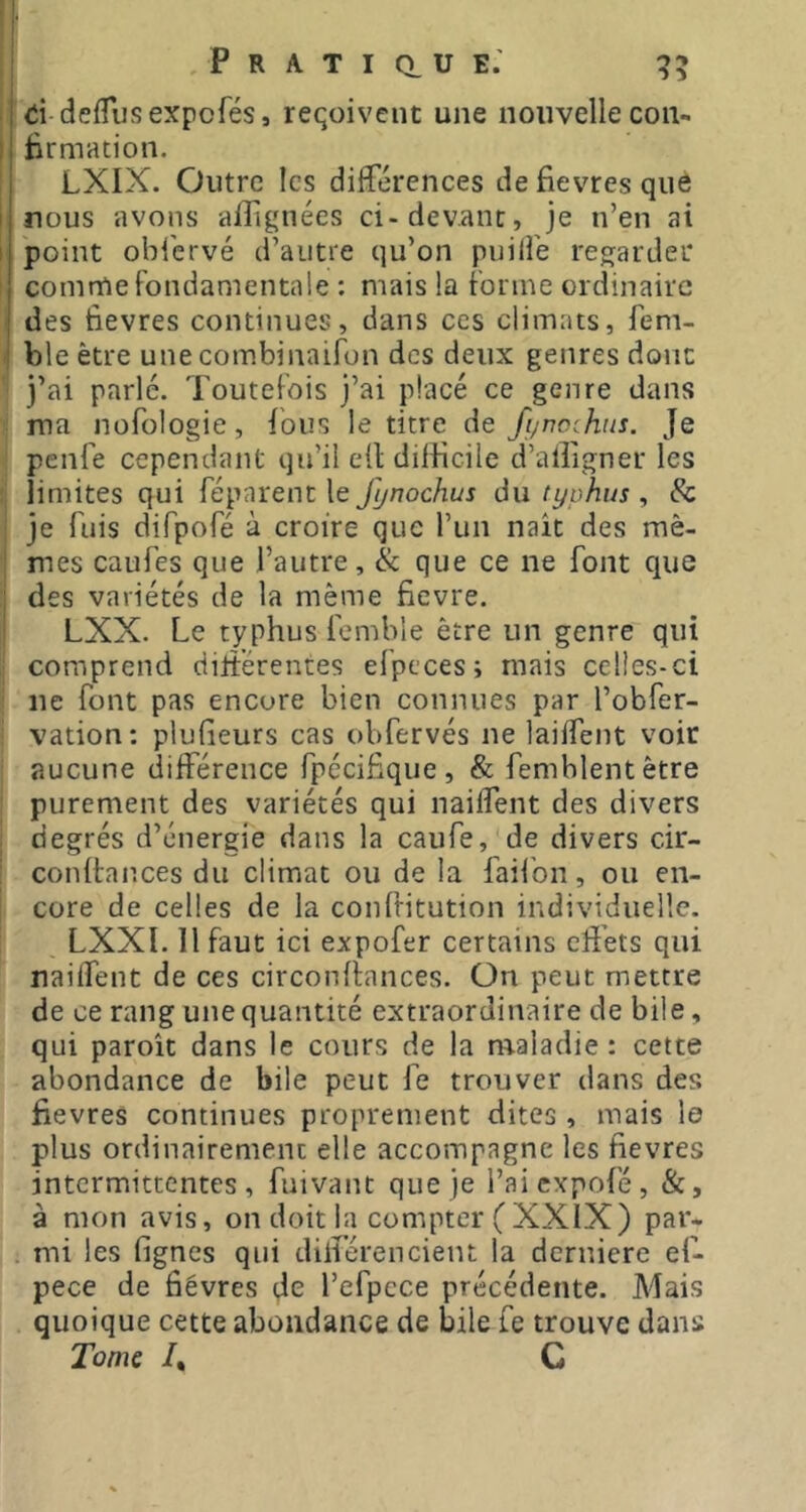 I d defTiisexpcrés, reqoivent une nouvelle coii- I Êrmation. j LXIX. Outre les differences de fievres què nous avons alfignées ci-devant, je n’en ai point obi'ervé d’autre qu’on puilfe regarder comme fondamentale : mais la forme ordinaire j des fievres continues, dans ces climats, fem- i bleètre unecombinaifon des deux genres donc j’ai parlé. Toutefois j’ai placé ce genre dans ma nofologie, fous le titre de fi/nochns. Je penfe cependant qu’il ell dilficile d’alligner les limites qui féparenc le fynochus du typhus , & je fuis difpofé à croire que l’un naît des mê- mes caufes que l’autre, & que ce ne font que des variétés de la même fievre. LXX. Le typhus femble être un genre qui comprend diliérentes efpcces; mais celles-ci ne font pas encore bien connues par l’obfer- vation: plufieurs cas obfervés ne laiffent voir aucune différence fpécifique, & femblentêtre purement des variétés qui nailfent des divers degrés d’énergie dans la caufe, de divers cir- conliances du climat ou de la faifon, ou en- core de celles de la confritution individuelle. LXXl. Il faut ici expofer certains effets qui naiffent de ces circonlinnces. On peut mettre de ce rang une quantité extraordinaire de bile, qui paroît dans le cours de la m.aladie : cette abondance de bile peut fe trouver dans des fievres continues proprement dites , mais le plus ordinairement elle accompagne les fievres intermittentes, fuivant que je l’aiexpofé, &, à mon avis, on doit la compter (XXIX) par- mi les fignes qui différencient la dernicre ef- pece de fièvres de l’efpcce précédente. Mais quoique cette abondance de bile fe trouve dans Tome /, C