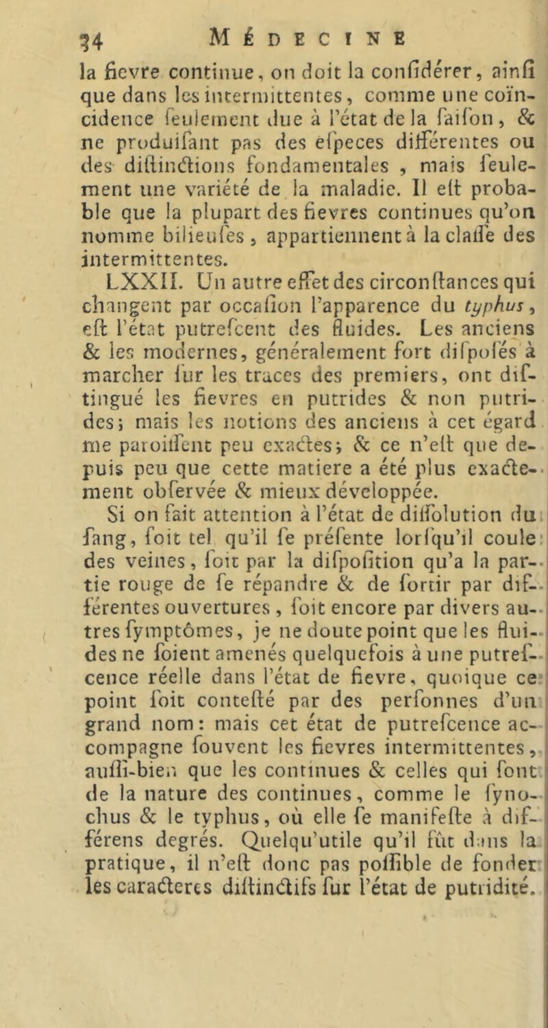 la fievre continue, on doit la confîdérer, ainfi que dans les intermittentes, comme une coïn- cidence feuiement due à l’état de la faifon, & ne produifant pas des ei'peces dilférentes ou des diliindtions fondamentales , mais feule- ment une variété de la maladie. Il elt proba- ble que la plupart des fièvres continues qu’ori nomme bilieufes , appartiennent à la clalfe des intermittentes. LXXII. Un autre effet des circonffances qui changent par occafion l’apparence du typhus, eft l’état putrefeent des fluides. Les anciens & les modernes, généralement fort dilpoles à marcher lur les traces des premiers, ont dif- tingué les fievres en putrides & non putri- des; mais les notions des anciens à cet égard me paroilfeiit peu exadles; & ce n’elt que de- puis peu que cette matière a été plus exaefe-. ment obfervée & mieux développée. Si on fait attention à l’état de dilfolution dui fang, foit tel qu’il fe préfente lori'qu’il coule:| des veines, loit par la difpofition qu’a la par-.i tie rouge de fe répandre & de foriir par dif-.' férentes ouvertures , foit encore par divers au—| très fymptômes, je ne doute point que les flui-j des ne foient amenés quelquefois à une putref—I cence réelle dans l’état de fievre, quoique cen point foit contefté par des perfonnes d’un 1 grand nom : mais cet état de putrefcence ac- 1 compagne fouvent les fievres intermittentes, auiiî-bien que les continues & celles qui font de la nature des continues, comme le l’yno- chus & le typhus, où elle fe manifefte à d)f- férens degrés. Quelqu’utile qu’il fût dans la pratique, il n’eft donc pas poUible de fonder les caraderes diitindifs fur l’état de putridité.
