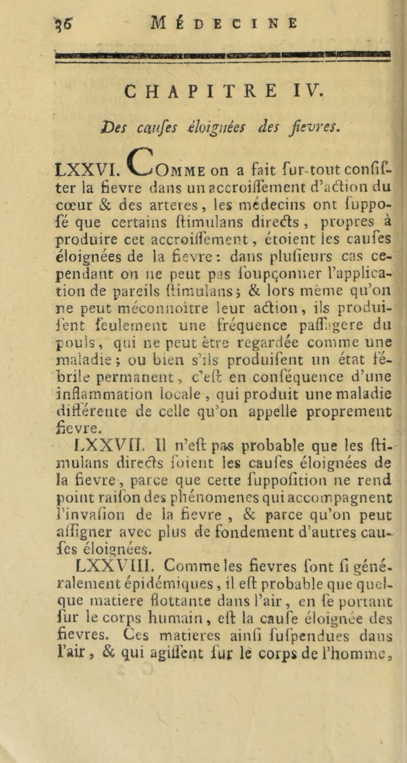 CHAPITRE IV. ( Des caufes éloignées des jîevres. I LXXVI. CvOmme on a fait fur-tout confif- I ter la fievre dans un accroilfement d’adion du cœur & des arteies, les médecins ont iuppo- fé que certains ftimulans direds , propres à produire cet accroilfement, étoient les caiifes éloignées de la fievre: dans plulieurs cas ce- pendant on ne peut pas foupqonner l’applica- tion de pareils üimuîansj & lors même qu’on ne peut méconnoitre leur adion, ils produi- jént feulement une fréquence palf.igere du pouls, qui ne peut être regardée comme une maladie; ou bien s’ils produifent un état fé- brile permanent, c’eft en conféquence d’une inflammation locale, qui produit une maladie diftérente de celle qu’on appelle proprement fievre, LXXVII. 11 n’eft paKS probable que les fti- mulans dircds foient les caufes éloignées de la fievre, parce que cette fuppofition ne rend point raifon des phénomènes qui accompagnent î’invafion de la fievre , & parce qu’on peut alîigner avec plus de fondement d’autres cau- fes éloignées. LXXVTII. Comme les fievres font fi géné- ralement épidémiques, il eft probable que quel- que matière flottante dans l’air, en fe portant fur le corps humain, eft la caufe éloignée des fievres. Ces matières ainli fufpendues dans l’air, & qui agiiiciit fur le corps de l’homme.
