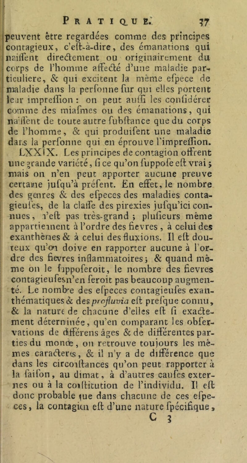 [peuvent être regardées comme des principes I contagieux, c’eft-à-dire, des émanations qui |naiirent directement ou originairement du ; corps de l’homme affeClé d’une maladie par- iticuliere, & qui excitent la même efpece de ' maladie dans la perfonnefiir qui elles portent lear imprellion : on peut auiîi les contidérec comme des miafmes ou des émanations, qui nadVent de toute autre fubftance que du corps de l’homme, & qui produifent une maladie dans la perfonne qui en éprouve l'impreflion. LXXÎX. Les principes de contagion offrent une grande variété, fi ce qu’on Luppofe eft vrai 5 mais on n’en peut apporter aucune preuve certaine jufqu’à préfent. £n effet, le nombre des genres & des efpeces des maladies conta- gieui'es, de la claffe des pirexies jufqu’ici con- nues, l’cft pas très-grand ; plufieurs même appartieinent à l’ordre des fievres , à celui des exanthèmes & à celui des fluxions. Il eff dou- teux qu’on doive en rapporter aucune à l’or- dre des fievres inflammatoires; & quand mê- me on le lappoferoit, le nombre des fievres contagieufesn’en feroit pas beaucoup augmen- té. Le nomb'e des efpeces contagieufes exan- thématiques à desprofluvia eft prefque connu, & la nature de chacune d’elles eft fi exacte- ment déterninée, qu’en comparant les obfer- vations de d.fférens âges & de dilïérentes par- ties du moncte, ou retrouve toujours les mê- mes caraClerts, & il n’y a de différence que dans les circoiftances qu’on peut rapporter à la faifon, au climat, à d’autres caufes exter- nes ou à la coiltitution de l’individu. Il eft donc probable ^ue dans chacune de ces efpe- ces, la contagkn eft d’une nature fpécifique9