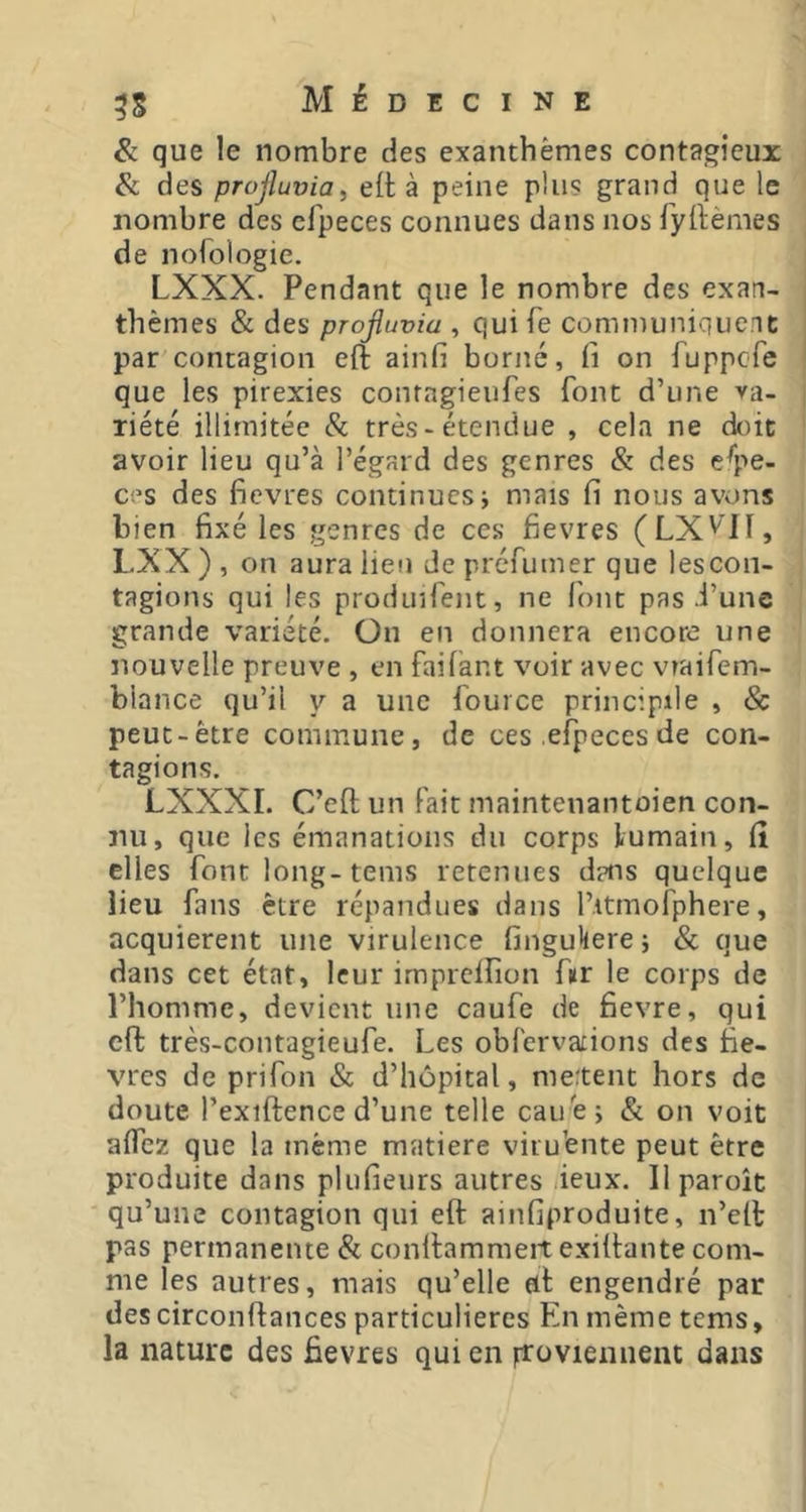 & que le nombre des exanthèmes contagieux des projluvia^ elt à peine plus grand que le nombre des efpeces connues dans nos fyilèmes de nofologie. LXXX. Pendant que le nombre des exan- thèmes & des projluvia , qui Te communiquent par contagion eft ainfi borné, li on Tuppcfe que les pirexies conragieufes font d’une va- riété illimitée & très-étendue , cela ne doit avoir lieu qu’à l’égard des genres & des espe- ces des fievres continues j mais fi nous avons bien fixé les genres de ces fievres (LX'''ll, LXX ) , on aura lien de préfumer que les con- tagions qui les prodinfent, ne l'ont pas d’une grande variété. Ün en donnera encore une nouvelle preuve , en faifànt voir avec viaifem- blance qu’il y a une fouice principde , & peut-être commune, de ces efpeces de con- tagions. LXXXI. C’eft un Fait maintenantoien con- nu, que les émanations du corps lumain, lî elles font long-teins retenues dins quelque lieu fans être répandues dans l’itmofphere, acquièrent une virulence fingukere; & que dans cet état, leur imprelfion fur le corps de l’homme, devient une caufe de fievre, qui eft très-contagieufe. Les obl'ervations des fiè- vres de prifon & d’hôpital, nietent hors de doute l’exiftence d’une telle cauèj & on voit alfez que la même matière viru'ente peut être produite dans plufieurs autres deux. Ilparoît qu’une contagion qui eft ainfiproduite, n’eft pas permanente & conftammeit exiftante com- me les autres, mais qu’elle dt engendré par des circonftances particulières En même tems, la nature des fievres qui en ftoviemient dans