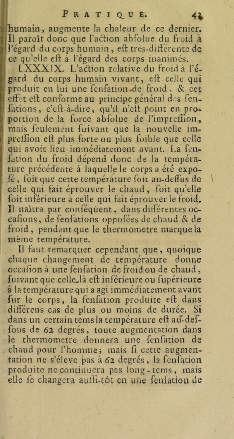 humain, augmente la chaleur de ce dernier. Il paroîc donc que Taction abToliic du froid à Tégard du corps humain, eft très-diffcrente de ce qu’elle ell à Tégard des corps inanimés. LXXXIX. L’adlion relative du froid à Té- gard du corps humain vivant, eit celle qui produit en lui une Tenfation-de froid, & cet effet elt conforme au principe général des fen- Tations, c’eft à-dire, qu’il n’eit point en pro- portion de la force abfolue de Timpreliion, mais feulement fuivant que la nouvelle im- prellîon eif plus forte ou plus foible que celle qui avoit Heu immédiatement avant. La fen- Jation du froid dépend donc de la tempéra- ture précédente à laquelle le corps a été expo- fé, foie que cette température Toit au-defl’us de \ celle qui fait éprouver le chaud, Toit qu’elle Toit inférieure à celle qui fait éprouver le froid. Il naîtra par conféqùent, dans diifcrentes oc- cafions, de fenlations oppofées de chaud & de froid, pendant que le thermomètre marque la même température. Il faut remarquer cependant que, quoique chaque changement de température donne occalionà une fenfation de froid ou de chaud, fuivant que celle-là eft inférieure ou fupérieure à la température qui a agi immédiatement avant fur le corps, la fenfation produite eft dans ditférens cas de plus ou moins de durée. Si dans un certain temsla température eft aiT-def- fous de 62 degrés, toute augmentation dans le thermomètre donnera une fenfation de chaud pour Thomrne; mais fi cette augmen- tation ne s’élève pas 'a 61 degrés, la fenfation produite ne continuera pas iong-tems, mais elle fe changera aufibtôt en une fenfation de