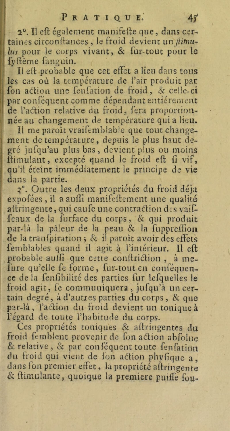 Pratique; 4^ 2°. Il eft également manifefte que, dans cer- taines circonltances , le froid devient unjiiTnu- lus pour le corps vivant, & fur-tout pour le fyftème fanguin. Il eft probable que cet effet a lieu dans tous les cas où la température de l’air produit par fou acfion une fenfation de froid, & celle-ci par conféquent comme dépendant entièrement de l’aélion relative du froid, fera proportion- née au changement de température qui a lieu. Il me paroît vraifemblabie que tout change- ment de température, depuis le plus haut de- gré jufqu’au plus bas, devient plus ou moins ftimulant, excepté quand le froid eft fi vif, qu’il éteint immédiatement le principe de vie dans la partie. Outre les deux propriétés du froid déjà expoféesjil a aufli manifeftement une qualité aftringente, qui caufe une contradion des vaif- féaux de la llirface du corps, & qui produit par-là la pâleur de la peau & la fuppreilioii de la tranfpiration ÿ Ik il paroit avoir des effets femblables quand il agit à l’intérieur. 11 eft probable aulfi que cette conftriclion , à me- ïure qu’elle fe forme, fur-tout en conféquen- cc de la fenfibilité des parties fur lefquelles le froid agit, fe communiquera, jufqu’à uncer- tain degré, à d’autres parties du corps, Sc que par-là, l’adion du froid devient un tonique à l’égard de toute l’habitude du corps. Ces propriétés toniques & aftringentes du froid femblent provenir de fon action abfolne & relative , Sc par conl'équent tonte fenfation du froid qui vient de Ion adlion phyfique a, dans fon premier cifet, la propriété aftringente ftimulante, quoique la premiere puilfe fou-