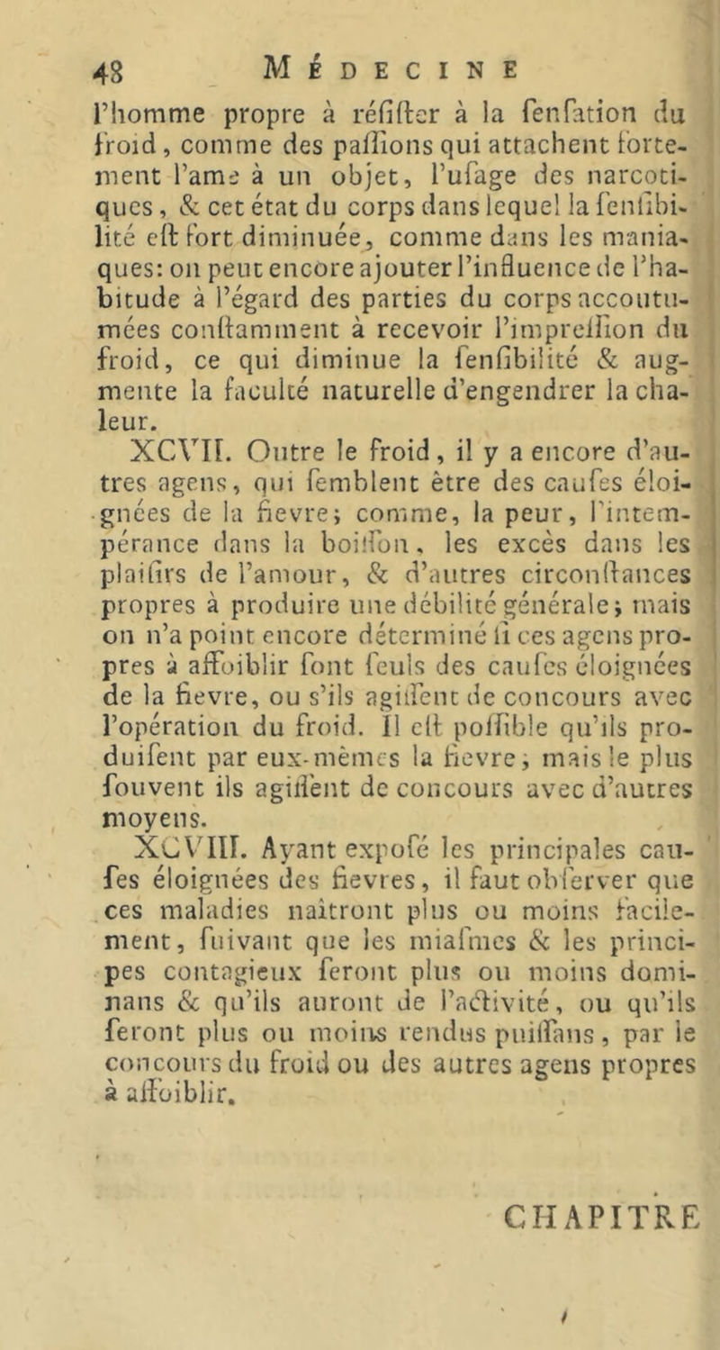 riiomme propre à réfifter à la fenfation du froid, comme des paillons qui attachent forte- ment l’ame à un objet, Tufage des narcoti- ques , &. cet état du corps dans lequel la fenllbi- lité cft Fort diminuée, comme dans les mania- ques: on peut encore ajouter l’influence de l’ha- bitude à l’égard des parties du corps accoutu- mées conilamment à recevoir l’impreliion du froid, ce qui diminue la fenilbilité & aug- mente la faculté naturelle d’engendrer la cha- leur. XCVn. Outre le froid, il y a encore d’au- tres agens, qui femblent être des caufes éloi- gnées de la fievre; comme, la peur, l’intem- pérance dans la boilfon, les excès dans les plaifirs de l’amour, & d’autres circonflances propres à produire une débilité générale j mais on n’a point encore déterminé il ces agens pro- pres à affoiblir font feuls des caufes éloignées de la fievre, ou s’ils agiifenc de concours avec l’opération du froid. Il clF polfble qu’ils pro- duifent par eux-mêmes la fevre, mais le plus fouvent ils agiifent de concours avec d’autres moyens. XCV’III. Ayant expofé les principales caii- fes éloignées des fievres, il faut obferver que .ces maladies naîtront plus ou moins facile- ment, fuivant que les miafmcs & les princi- pes contagieux feront plus ou moins domi- nans & qu’ils auront de l’aélivité, ou qu’ils feront plus ou moins rendus puilîlnis, par le concours du froid ou des autres agens propres à aifüiblir. CHAPITRE /