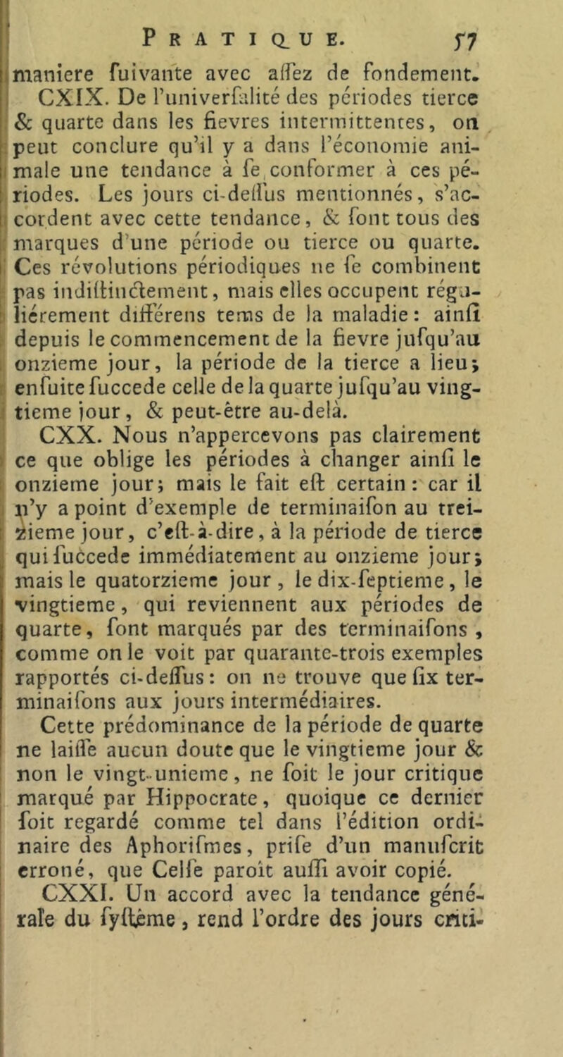 PRATiaUE. f7 maniéré fuivan'te avec aflez de fondement. CXIX. De runiverfalité des périodes tierce :& quarte dans les fievres intermittentes, on ipeut conclure qu’il y a dans l’économie ani- male une tendance à fe conformer à ces pé- hriodes. Les jours ci-deifus mentionnés, s’ac- 1 cordent avec cette tendance, & font tous des marques d’une période ou tierce ou quarte, i: Ces révolutions périodiques ne fe combinent pas indiilindement, mais elles occupent régn- ' liérement diiferens terms de la maladie ; ainiî : depuis le commencement de la fievre jufqu’au onzième jour, la période de la tierce a lieu; c enfuite fuccede celle de la quarte jufqu’au ving- ■ tieme jour, & peut-être au-delà. CXX. Nous n’appercevons pas clairement ) ce que oblige les périodes à changer ainiî le : onzième jour; mais le fait eft certain: car il . :^i’y a point d’exemple de terminaifon au trei- I îiiemejour, c’eft-à-dire, à la période de tierce ^ qui fuccede immédiatement au onzième jour; mais le quatorzième jour, le dix-feptieme , le vingtième, qui reviennent aux périodes de quarte, font marqués par des terminaifons , comme on le voit par quarante-trois exemples rapportés ci-deifus: on ne trouve que iix ter- minaifons aux jours intermédiaires. Cette prédominance de la période de quarte ne lailTe aucun doute que le vingtième jour & non le vingt-unième, ne foit le jour critique ' marqué par Hippocrate, quoique ce dernier ' foit regardé comme tel dans l’édition ordi- naire des Aphorifmes, prife d’un manuferit I erroné, que Celfe paroit auflî avoir copié. I CXXI. Un accord avec la tendance géné- rale du fyilême, rend l’ordre des jours chti-