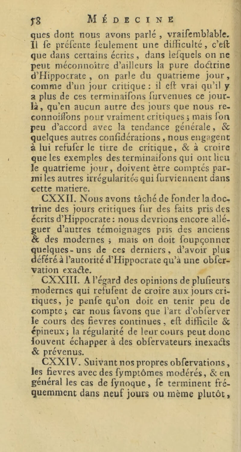 ques dont nous avons parlé , vraifcmbîable. 11 fe préfente l’eulement une difficulté, c’ell que dans certains écrits, dans lefquels on ne peut méconnoitre d’ailleurs la pure dodtrine d’Hippocrate, on parle du quatrième jour, comme d’un jour critique : il eft vrai qu’il y a plus de ces terminaifons furvenues ce jour- là, qu’en aucun autre des jours que nous re- connoilTons pour vraiment critiques ; mais fon peu d’accord avec la tendance générale, & quelques autres confidérations , nous engagent à lui refufer le titre de critique, & à croire que les exemples des terminaifons qui ont lieu le quatrième jour, doivent être comptés par- mi les autres irrégularité*j qui furviennent dans cette matière. CXXII. Nous avons tâché de fonder la doc- trine des jours critiques fur des faits pris des écrits d’Hippocrate: nous devrions encore allé- guer d’autres témoignages pris des anciens & des modernes i mais on doit foupqonncr quelques-uns de ces derniers, d’avoir plus déféré à l'autorité d’Hippocrate qu’à une obfer- vation exade. CXXIII. A l’égard des opinions de plufieurs modernes qui refufent de croire aux jours cri- tiques, je penfe qu’on doit en tenir peu de compte; car nous favons que l’art d’obferver le cours des bevres continues, eft difficile & épineux; la régularité de leur cours peut donc louvent échapper à des obfervateurs inexads & prévenus. CXXIV. Suivant nos propres obfervations, les fievres avec des fymptômes modérés, & en général les cas de fynoque, fc terminent fré- quemment dans neuf jours ou même plutôt,